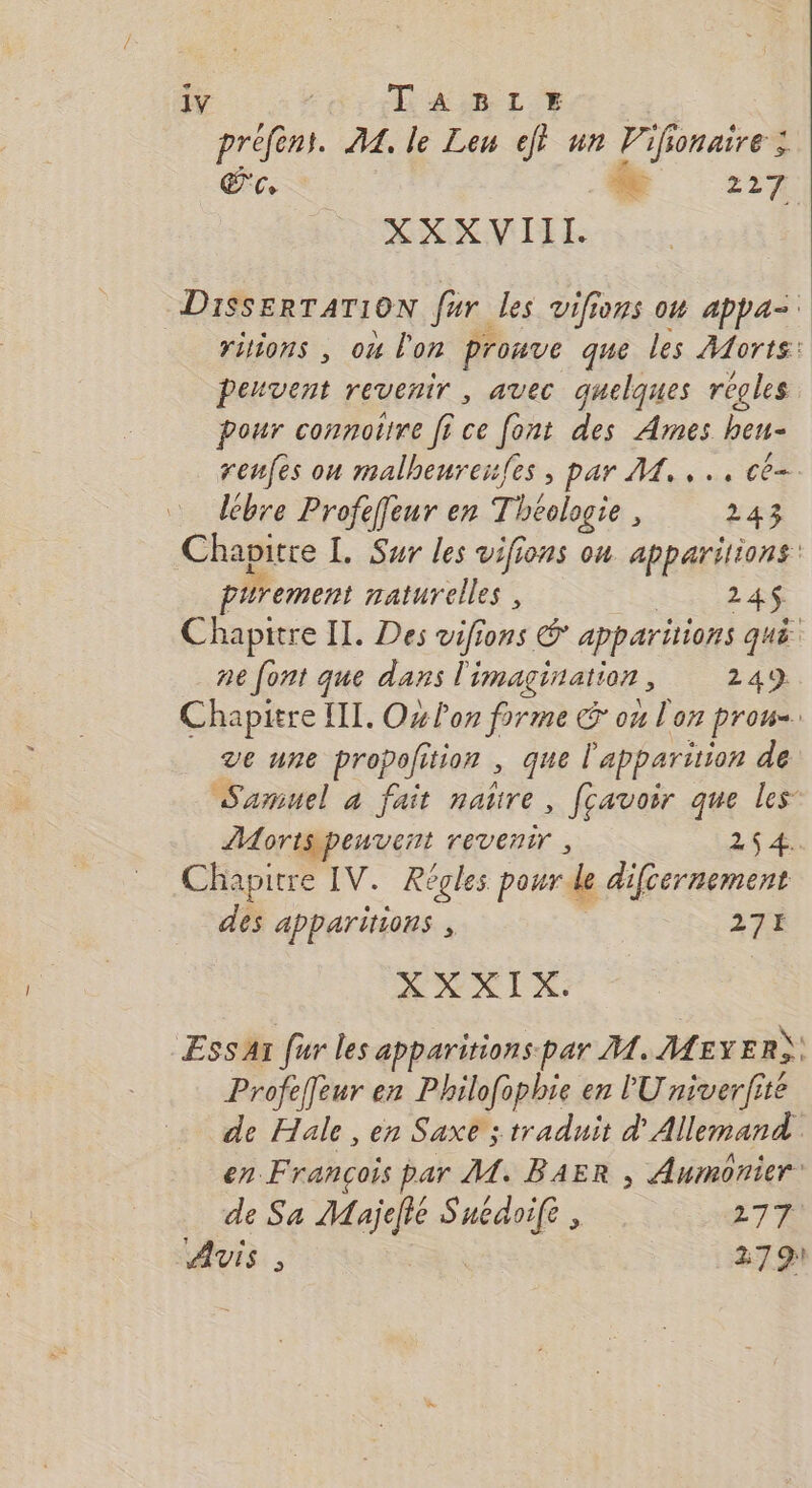 e- 1Y | TABLE prefèns. A. le Leu ejt un Vif IonaîrE ; EC ke 227 XXXVIII. DISSERTATION far les vifions ow appa= ritons , ou l'on pronve que les Alorts: Peuvent revenir , avec quelques regles pour connotire fi ce ie des Ames heu- renfes on malheureufes , par M. .., cé lébre Profeffeur en Théalogie 243 Chapitre [. Sur les vifions on apparitions: pirement naturelles , 24$ Chapitre IL. Des vifions &amp; apparitions qué. ne font que dans l'imagination , 249 Chapitre III. Ox lon firme ou lon prou=. ve une propolition , que l'apparition de Samuel a fait te fçavoir que les Horispenvent revenir , 26 4. Chapitre IV. Régles pour. le difcernement des apparitions , 271 XXXIX Ess Ai fur les apparitions-par A4. Meyer) Profeffeur en Philofophie en lU niverfite de Hale , en Saxe ; traduit d' Allemand en François par M. BAER , Aumonier de Sa Aqie use 277 AVIS, 2791