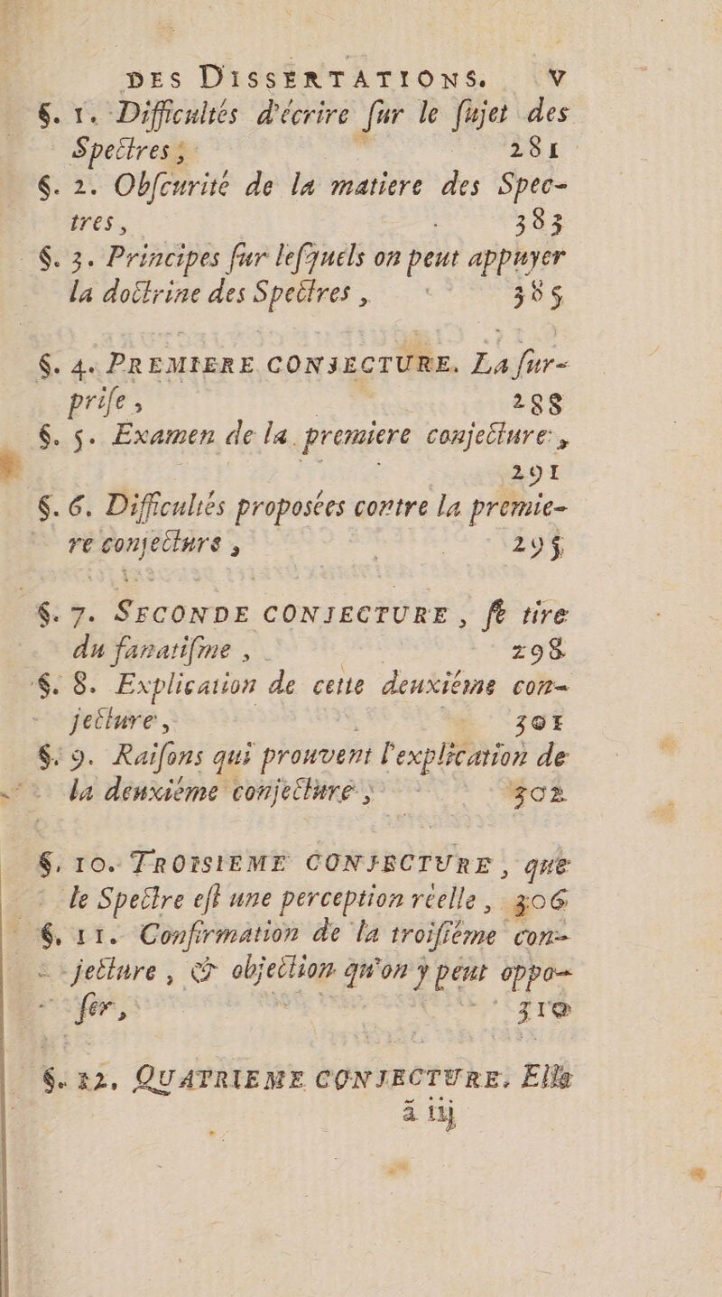 6. 1. Difficultés d'écrire Jour le fujet des - Spectress 281 $. 2. Obfcurite de la matiere des Spec- tres, : 383 $. 3. Principes fur lefquels on peut appuyer la doctrine des Speitres , ‘385 $. 4: PREMIERE CONSECTURE, La fur prile : 268 6. s. Examen de la. premiere conjecinre, 291 $. 6. Difficuliés proposées contre la premie- re 4 nd ; | 29$ $: 7. conne CONJECTURE , fe tire du fanatifme , | 298 €. 8 Explication de cette denxiérne cor Jetlure, 3GE $. 9. Raifons qui phonoené Prends de + da dénxième conjeiluré ; go $. 10. TROISIEME CONJFRCTURE, que de Speëlre ef} une perception réelle, 306 $ F*. Confirmation de la rroifféme Con _jeilure, © Lo Éd. on y pért cppe- ANT (| APCE 31 6.12, QUATRIEME CONJRCTURE. Elle à 11}