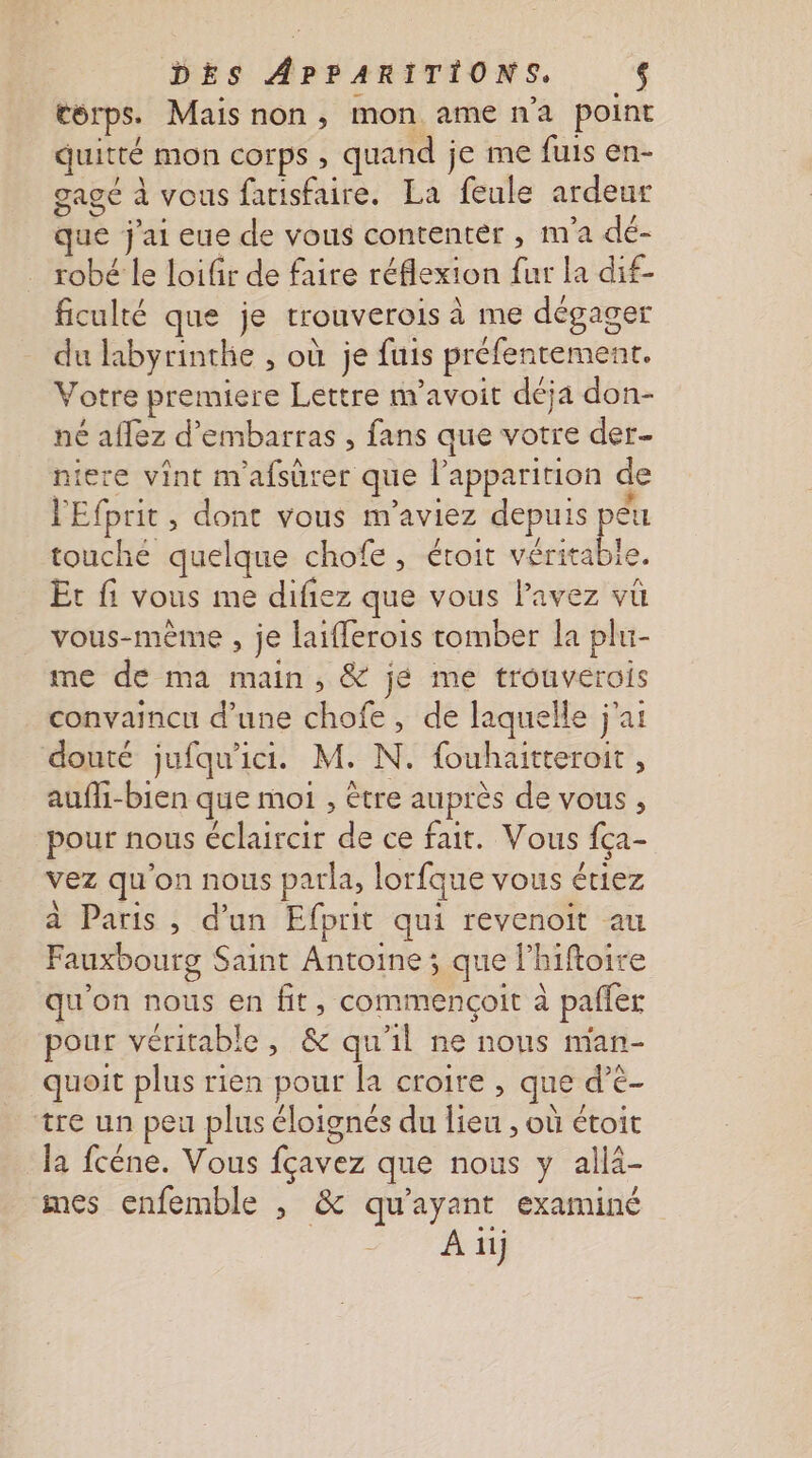 corps. Mais non, mon ame n'a point quitté mon corps , quand je me fuis en- gagé à vous farisfaire. La feule ardeur que j'ai eue de vous contenter , m'a dé- robé le loifir de faire réflexion fur la dif- ficulté que je trouverois à me dégager du labyrinthe , où je fuis préfenrement. Votre premiere Lettre m’avoit déja don- né aflez d’embarras , fans que votre der- niere vint m'afsûrer que l'apparition de l'Efprit , dont vous m'aviez depuis pêu touche quelque chofe, étroit véritable. Et fi vous me difiez que vous lPavez vu vous-même , je laifferois tomber la plu- me de ma main, &amp; jé me trouverois convaincu d’une chofe, de laquelle j'ai douté jufqu'ici. M. N. fouhaitteroit , aufli-bien que moi , être auprès de vous , pour nous éclaircir de ce fait. Vous {ça- vez qu'on nous parla, lorfque vous étiez à Paris , d'un Efprit qui revenoit au Fauxbourg Saint Antoine ; que l’hiftoire qu'on nous en fit, commencoit à pafler pour véritable, &amp; qu'il ne nous man- quoit plus rien pour la croire , que d’e- tre un peu plus éloignés du lieu , où étoit la fcéne. Vous fçavez que nous y allà- mes enfemble , &amp; qu'ayant examiné | A il)