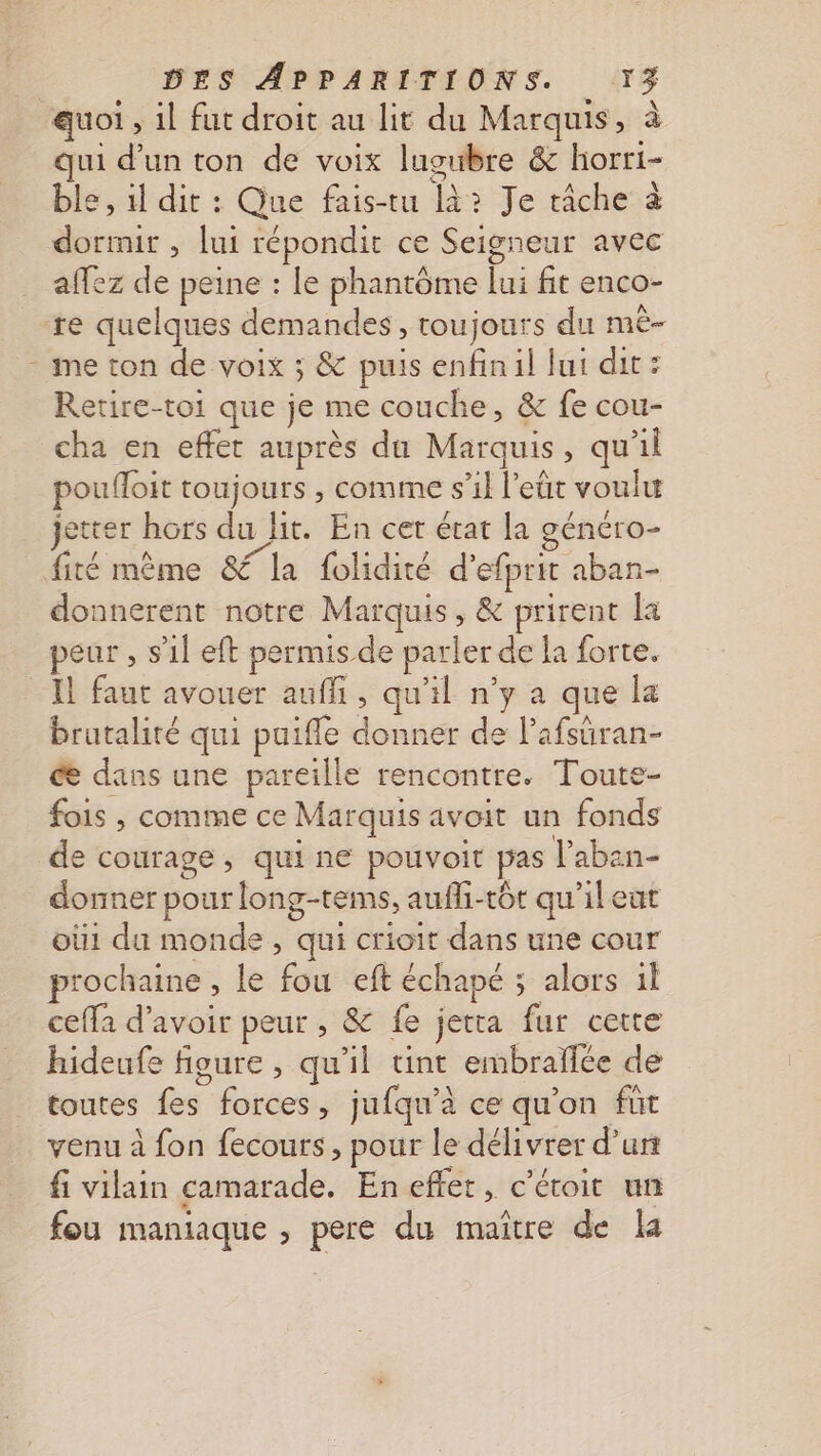 quoi, il fut droit au lit du Marquis, à qui d’un ton de voix lugubre &amp; horri- ble, 1l dit : Que fais-tu là? Je tâche à dormir , lui répondit ce Seigneur avec affez de peine : Le phantôme lui fit enco- re quelques demandes, toujours du mMê— - me ton de voix ; &amp; puis enfinil lui dit: Retire-toi que je me couche, &amp; fe cou- cha en effet auprès du Marquis, qu'il poufloit toujours , comme s’il l'eût voulu jetter hors du Hit. En cer état la généro- fité mème &amp; la folidité d’efprit aban- donnerent notre Marquis, &amp; prirent la peur , s’il eft permis de parler de la forte. Il faut avouer auf, qu'il n’y a que la brutalité qui puiffle donner de l’afsüran- ce dans une pareille rencontre. Toute- fois , comme ce Marquis avoit un fonds de courage , qui ne pouvoit pas laben- donner pour long-tems, aufli-tôt qu'ileut où1 du monde , qui crioit dans une cour prochaine , le fou eft échapé ; alors il ceffa d’avoir peur , &amp; fe jetta fur cette hideufe figure , qu'il unt embraflée de toutes fes forces, jufqu’à ce qu’on fur venu à fon fecours, pour le délivrer d’un fi vilain camarade. En effet, c'étoit un fou maniaque , pere du maître de la