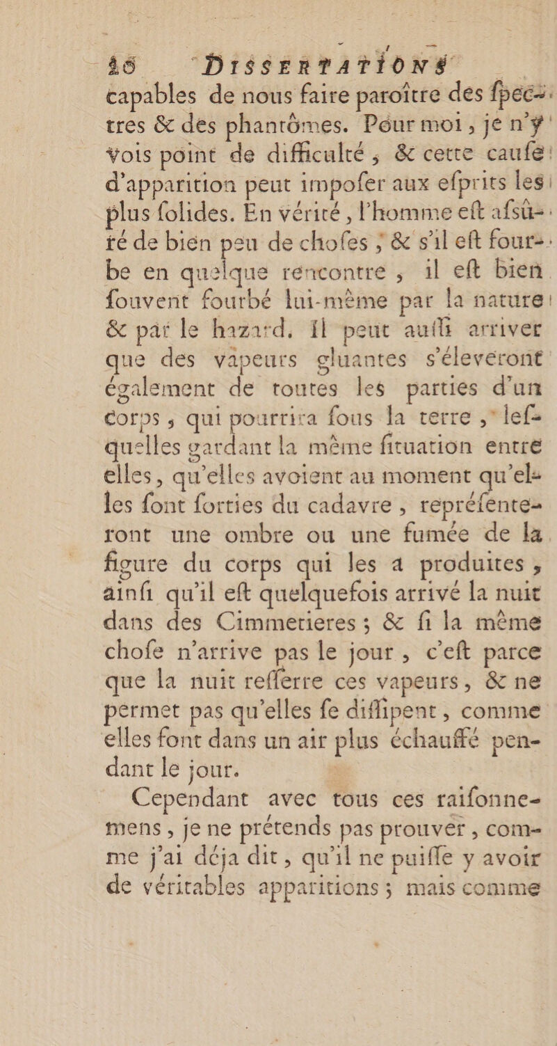 ere 46 DiSSERTATIONS capables de nous faire paroître des fpec=. tres &amp; des phantômes. Pôur moi, jen # vois point de difficulté ; &amp;c cette caufé! d'apparition peut impofer aux efprits les plus folides. En vérité , l'homme eft afsûz: té de bien peu de chofes ; &amp; s'il eft four&gt;. be en quelque rencontre ; 1l eft bien fouvent fourbé lui-même par la nature: &amp; par le hazard, 11 peut auili arriver que des vapeurs gluantes s'éleveront également de toutes les parties d'un Corps ; qui pourrira fous la verre , lef- quelles vardant la même fituation entré elles, qu'elles avoient au moment qu’el: les font forties du cadavre , repréfente- ront une ombre ou une fumee de la. figure du corps qui les 4 produites , ainfi qu'il eft quelquefois arrivé la nuit dans des Cimmerieres ; &amp; fi la même chofe n'arrive pas le jour , c’eft parce que la nuit refferre ces vapeurs, &amp; ne permet pas qu'elles fe difipent, comme elles font dans un air plus échauffé pen- dant le jour. | : Cependant avec tous ces raifonne- mens , je ne prétends pas prouver , com me j'ai déja dit, qu'il ne puifle y avoir de véritables apparitions ; mais comme