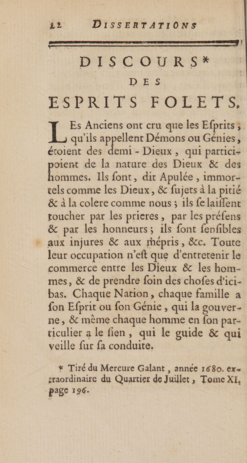 DISCOURS* D ES ÉSPORIVS OR TS Es Anciens ont cru que les Efprits; _ qu'ils appellent Démons ou Génies, étoient des demi - Dieux, qui partici- poient de la nature des Dieux &amp; des hommes. Ils font, dit Apulée , immor- tels comme les Dieux, &amp; fujets à la pitié &amp; à la colere comme nous ; ils fe laiflent toucher par les prieres, par les préfens &amp; par les honneurs; ils font fenfibles * aux injures &amp; aux rhépris, &amp;c. Toute leur occupation n'eft que d'entretenir le commerce entre les Dieux &amp; les hom- mes, &amp; de prendre foin des chofes d’ici- bas. Chaque Nation, chaque famille a fon Efprit ou fon Génie , qui la gouver- ne, &amp; même chaque homme en fon par- ticulier a le fien, qui le guide &amp; qui veille fur fa conduite. # Tiré du Mercure Galant , année 1680. ex= sraordinaire du Quartier de Juillet, Tome XI, p°Be 199°