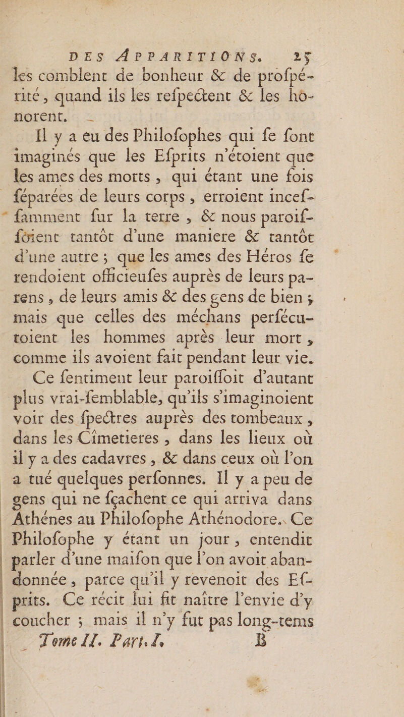 les comblent de bonheur &amp; de profpé- ue, quand ils les refpectent &amp; les ho- norent, - Il y a eu des Philofophes qui fe font imaginés que les Efprits n'étoient que les ames des morts, qui étant une fois _ féparées de leurs corps , erroient incef- * famment fur la terre ; &amp; nous paroif- fôient tantôt d’une maniere &amp; tantôt d’une autre ; que les ames des Héros fe rendoient officteufes auprès de leurs pa- rens , de leurs amis &amp; des gens de bien ; mais que celles des méchans perfécu- toient les hommes après leur mort, comme ils avoient fait pendant leur vie. Ce fentiment leur paroiffoit d'autant plus vrai-femblable, qu'ils s'imaginoient voir des fpectres auprès des tombeaux, dans les Cîmetieres , dans les lieux où il y a des cadavres , &amp; dans ceux où l’on a tué quelques perfonnes. Il y a peu de gens qui ne fçachent ce qui arriva dans Athénes au Philofophe Athénodore.. Ce | Philofophe y étant un jour, entendit parler d’une maifon que l’on avoit aban- donnée, parce qu'il y revenoit des E{- puits. Ce récit lui fit naître l'envie d’y coucher ; mais il n’y fut pas long-tems _ Tomell. Part. Z ë