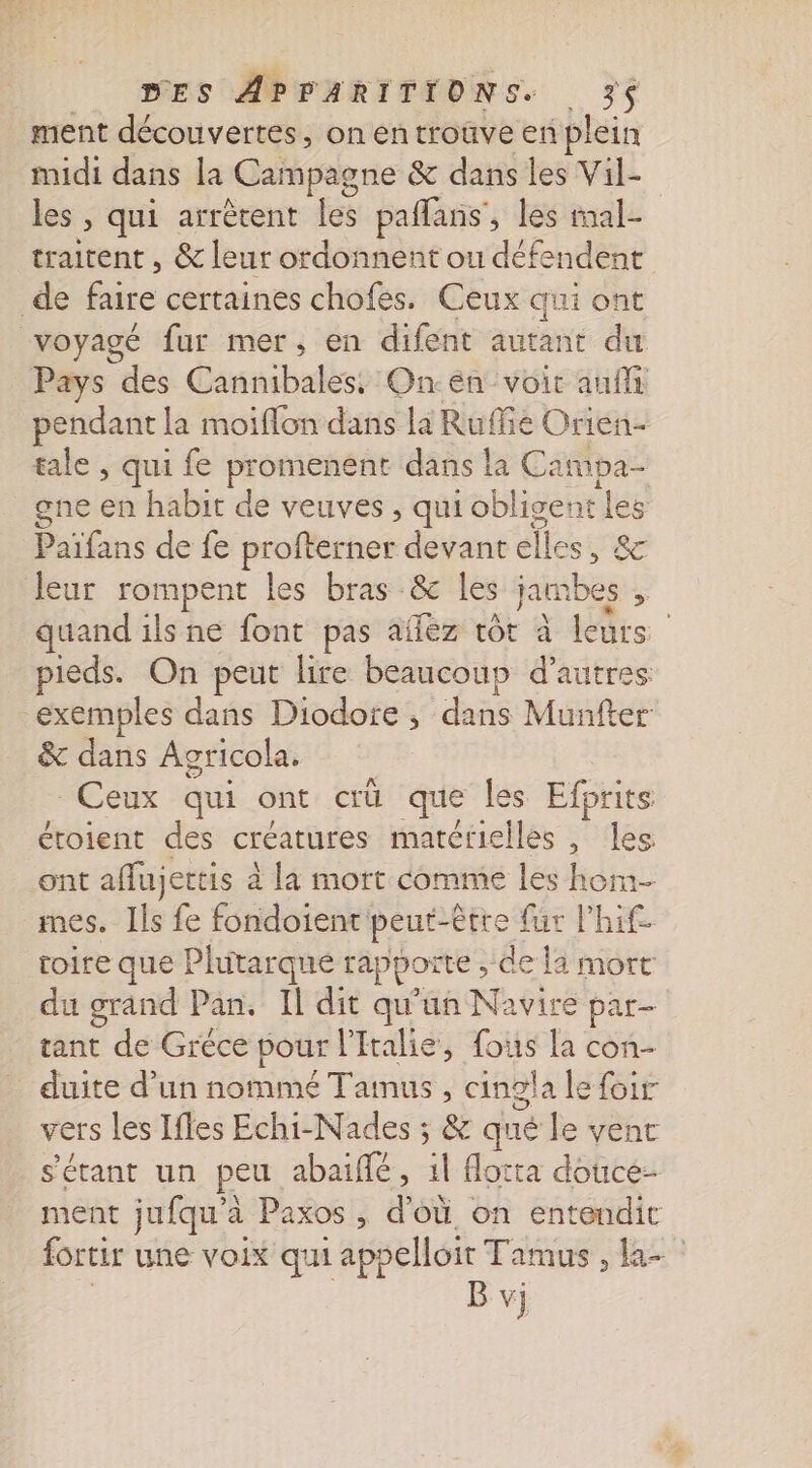 ment découvertes, on en trouve en plein midi dans la Campagne &amp; dans les Vil- les , qui arrètent es paflans, les tal- traitent , &amp; leur ordonnent ou défendent de be certaines chofes. Ceux qui ont voyagé fur mer, en difent autant du Pays des Cannibales. Onen voir auf pendant la moiflon dans la Ruffié Orien- tale , qui fe promenent dans la Campa- gne en habit de veuves , qui obligent “ Paifans de fe profterner devant elles, leur rompent les bras &amp; Îles a % quand ils ne font pas afféz tôt à leurs pieds. On peut lire beaucoup d’autres exemples dans Diodore ; dans Munfter &amp; dans Agricola. Ceux qui ont œù que les Efprits éroient des créatures matérielles, les ont affujertis à à la mort comme les hom- mes. Ils fe fondoient peut-être fur l’hif. toire que I Plutarqué rapporte ; de la mort du grand Pan, Il dit qu'un Navire par tant de Gréce pour l'Italie, fous la con- duite d’un nommé Tamus , cingla le foir vers les Ifles Echi-Nades ; &amp; qué le vent s'étant un peu abaiffé , 1l flotta douce: ment jufqu'à Paxos , d’où on entendic fortir une voix qui appelloit Tamus , la-