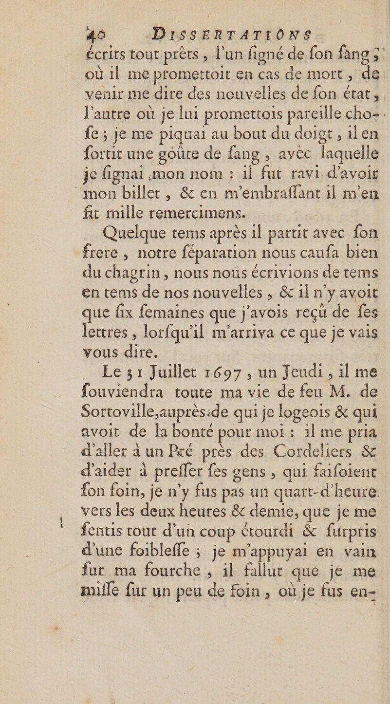 écrits tout prèts ; l’un figné de fon fang &gt; où 1} me promettoit en cas de mort, de: venir me dire des nouvelles de fon état, l’autre où je lui promettois pareille cho-. fe ; je me piquai au bout du doigt, ilen fortit une goûte de fang , avec laquelle je fignai mon nom : 1l fut ravi d’avoir ‘mon billet, &amp; en m'embraffant il m'en fit mille remercimens. Quelque tems après il partit avec fon frere , notre féparation nous caufa bien du chagrin, nous nous écrivions de tems en tems de nos nouvelles , &amp; 1l n'y avoit que fix femaines que j'’avois reçü de fes lettres , lorfqu'il m'arriva ce que je vais vous dire. Le 31 Juillet 1697, un Jeudi, il me fouviendra toute ma vie de feu M. de Sortoville;auprèside qui je logeois &amp; qui avoit de la bonté pour moi: 1l me pria d'aller à un Pré près des Cordeliers &amp; d'aider à preffer fes gens , qui faifoient fon foin, je n'y fus pas un quart-d’heure. vers les deux heures &amp; demie, que je me fentis tout d’un coup étourdi &amp; furpris d'une foibleffe ; je m’appuyai en vain fur ma fourche , il fallut que je me mifle fur un peu de foin, où je fus en-