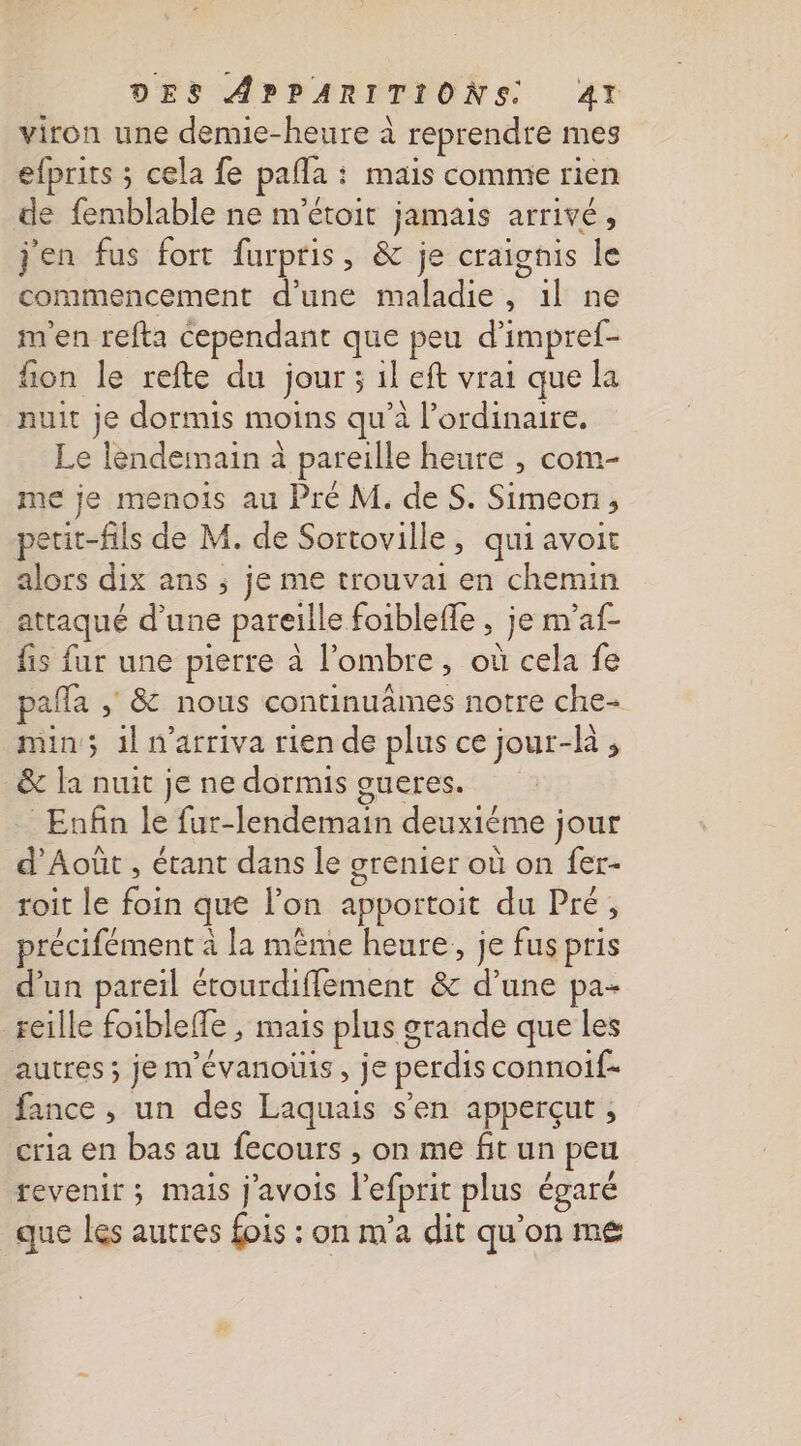 viron une demie-heure à reprendre mes efprits ; cela fe pafla : : mais commie rien de femblable ne m'étoit jamais arrivé » jen fus fort furpris, &amp; je craignis le commencement d'une maladie, Cul ne m'en refta cependant que peu d’ impref- fion le refte du jour ; il eft vrai que la nuit je dormis moins qu'à l'ordinaire. Le lendeinain à pareille heure , com- me je menois au Pré M. de S. Simeon petit-fils de M. de Sortoville, qui avoit alors dix ans ; je me trouvai en chemin attaqué d’une pareille foibleffe , je m'af- fis fur une pierre à l'ombre, où cela fe pañla , &amp; nous continuaimes notre che- min; 1l n’arriva rien de plus ce jour-là , &amp; la nuit je ne dormis oueres. Enfin le fur- dénpit deuxiéme jour d'Août , étant dans le grenier où on fer- roit le fo que lon apportoit du Pré, précifément à la même heure, je fus pris d'un pareil étourdiflement &amp; d’une pa- reille foiblelte , mais plus g orande que les autres ; je m'évanoüis, je perdis connoif- fance , un des Laquais s’en apperçut ; cria en bas au fecours , on me fitun peu revenir ; mais j'avois l'efprit plus égaré que les autres fois : on m’a dit qu'on ms