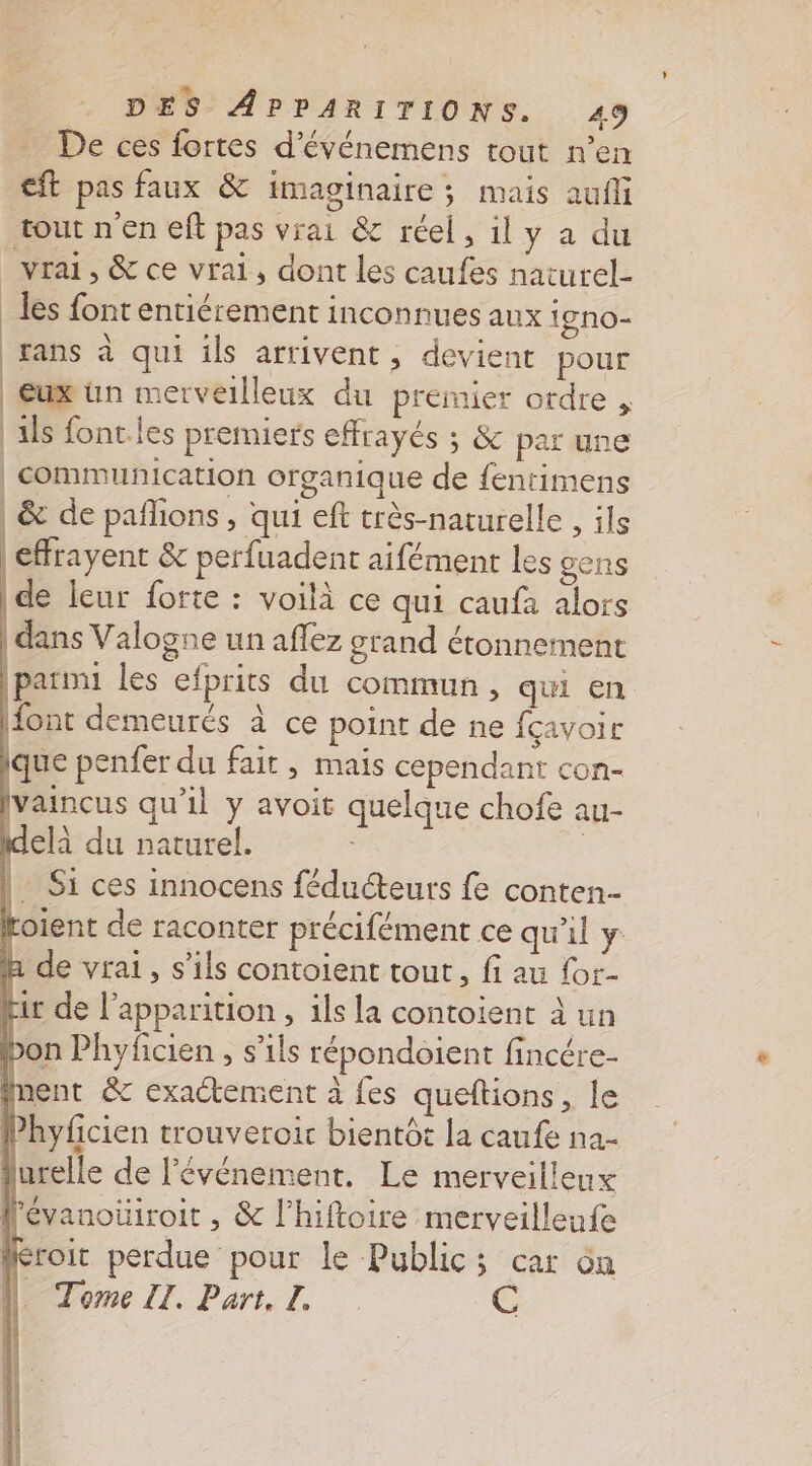 De ces fortes d'événemens tout n’en ft pas faux &amp; imaginaire ; mais aufli tout n'en eft pas vrai &amp; réel, 1l y a du vrai, &amp; ce vrai, dont les caufes naturel- les font entiérement inconnues aux 19 n0- rans à qui ils arrivent, devient pour eux ün merveilleux du premier ordre , als font les premiers effrayés ; &amp; par une | communication organique de fentimens | &amp; de paflions , qui eft très-naturelle , ils | effrayent &amp; perfuadent aifément les gens | de leur forte : voilà ce qui caufa alors | dans Valogne un aflez grand étonnement |parmi les efprits du commun, qui en font demeurés à ce point de ne fçavoir que penfer du fait , mais cependant con- [vaincus qu'il y avoit quelque chofe au- delà du naturel. ; | Si ces innocens féducteurs fe conten-- Hoient de raconter précifément ce qu'il y &amp; de vrai, s'ils contoient tout, fi au for- Lir de l'apparition , ils la contoient à un bon Phyficien , s'ils répondoient fincére- nent &amp; exactement à fes queftions, le Phyficien trouveroir bientot la caufe na- lurelle de l'événement. Le merveilleux lévanoüiroit , &amp; l’hiftoire merveilleufe Kroit perdue pour le Public; car du N. Tome II. Part. I. @