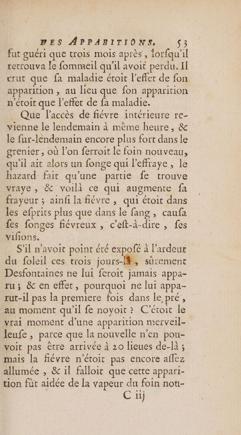 fut guéri que trois mois après, lorfqu'il retrouva le fommeil qu'il avoit perdu. Il crut que fa maladie étoit l'effet de fon apparition , au lieu que fon apparition n'écoir que l'effet de fa maladie. Que l'accès de fiévre intérieure re- vienne le lendemain à mème heure, &amp; le fur-lendemain encore plus fort dans le grenier , où l’on ferroit le foin nouveau, qu'il ait alors un fonge qui l'effraye, le hazard fait qu'une partie fe trouve vraye ; &amp; voili ce qui augmente fa frayeur ; ainf la fiévre , qui étoit dans les efprits plus que dans le fang , caufa fes fonges fiévreux , c'eft-à-dire , fes vifions. S'il n'avoit point été expofé à l’ardeur du foleil ces trois jours-i#, sûrement Desfontaines ne lui feroit jamais appa- ru; &amp; en effet, pourquoi ne lui appa- tut-1l pas la premiere fois dans le pré, au moment qu’il fe noyoit? C’étoit le vrai moment d’une apparition merveil- leufe , parce que la nouvelle n’en pou- voit pas être arrivée à 20 lieues de-là ; mais la flévre n'étoit pas encore aflez allumée , &amp; il falloit que cette appari- tion füt aidée de la vapeur du foin nou- C 1