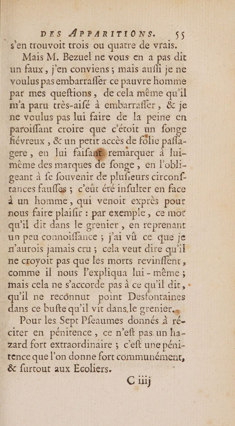Mais M. Bezuel ne vous en a pas dit un faux, j'en conviens ; mais aufli je ne voulus pas embarrafler ce pauvre homme par mes queftions, de cela même qu'il m'a paru très-aifé à embarrafier, &amp; je ne voulus pas lui faire de la peine en paroifflant croire que c’étoit un fonge flévreux , &amp; un petit accès de folie pafla- même des marques de fonge , en l’obli- geant à fe fouvenir de plufieurs circonf- tances faufles ; c’eut éré infulter en face à un homme, qui venoit exprès pour nous faire plaifir : par exemple, ce mot qu'il dit dans le grenier , en reprenant m'aurois jamais cru ; cela veut dire qu'il ne croyoit pas que les morts revinffenr, comme 1l nous l’expliqua lui - même; mais cela ne s'accorde pas à ce qu'il dit, qu'il ne recônnut point Desfontaines Pour les Sept Pfeaumes donnés à ré- citer en pénitence, ce n’eft pas un ha- &amp; furtout aux Ecoliers. C iij +