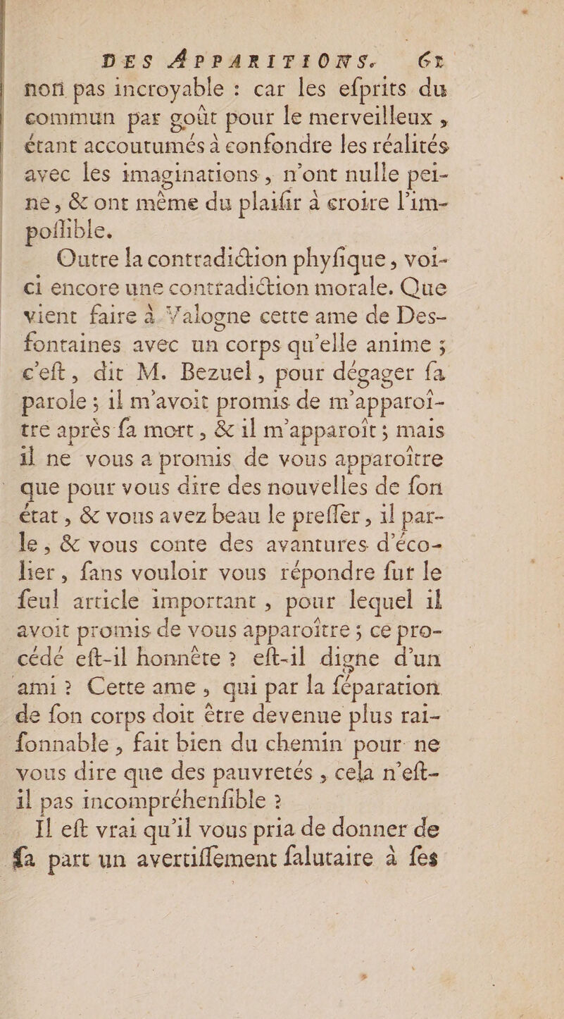 non pas incroyable : car les efprits du commun par goût pour le merveilleux : étant accoutumés à confondre les réalités avec les imaginations , n’ont nulle pei- ne, &amp; ont même du plaiir à eroire l’im- poñlible. | Outre la contradiétion phyfique, voi- ci encore une contfadiction morale. Que vient faire à Valogne cette ame de Des- fontaines avec un corps qu’elle anime ; c'eft, dit M. Bezuel, pour dégager fa parole ; 1} m'avoit promis de m'apparoi- tre après fa mort , &amp; 1] m'apparoït ; mais il ne vous a promis de vous apparoïtre état , &amp; vous avez beau le preffer, 1l par- le , &amp; vous conte des avantures d’éco- lier, fans vouloir vous répondre fur le feul article important , pour lequel il avoit promis de vous apparoïtre ; ce pro- cédé eft-1l honnéte ? eft-1l digne d’un de fon corps doit être devenue plus rai- vous dire que des pauvretés , cela n’eft- il pas incoimpréhenfble : I! eft vrai qu’il vous pria de donner de