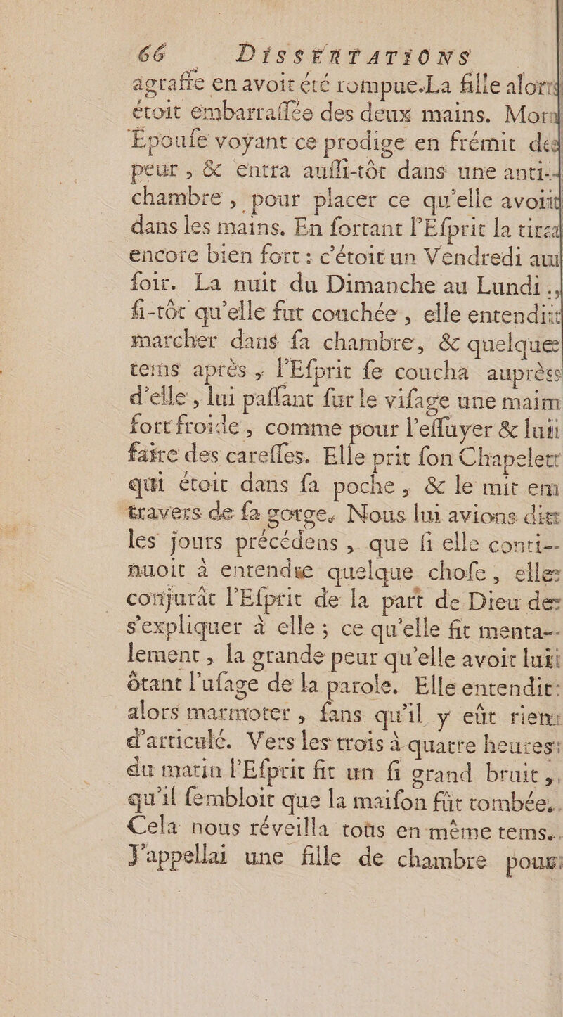 agraffe en avoir été rompue.La fille alortd étoit embarraflée des deux mains. Mori Époufe voyant ce prodige en frémit ded peur , &amp; entra aufli-tôt dans une anti: chambre , pour placer ce qu'elle avotid dans les mains. En fortant l'Efprit la tire: encore bien fort : c'étoitun Vendredi au foir. La nuit du Dimanche au Lundi. fi-tôt qu’elle fut couchée , elle entendiit marcher dans fa chambre, &amp; quelques tems après ; l'Efprit fe coucha auprès d'elle , lui paflant fur le vifage une maim fort froide, comme pour l’efluyer &amp; lui faire des carefles. Elle prit fon Chapelert qui étoit dans fa poche , &amp; le mit em travers de fa gorge, Nous li avions dit les jours précédens , que fi elle conti nuoit à entendie quelque chofe, elle conjurät l’Efprit de la part de Dieu de: s'expliquer à elle; ce qu'elle fit menta-- lement, la grande peur qu'elle avoir luii Ôtant l’ufage de la parole. Elle entendir: alors marmoter , fans qu'il y eût rien: d'articulé. Vers les trois à quatre heures: du matin l'Efprit fit un fi grand bruit, qu'il fembloit que la maifon füt tombée, Cela nous réveilla toùs en-même reims. J'appellai une fille de chambre pour: