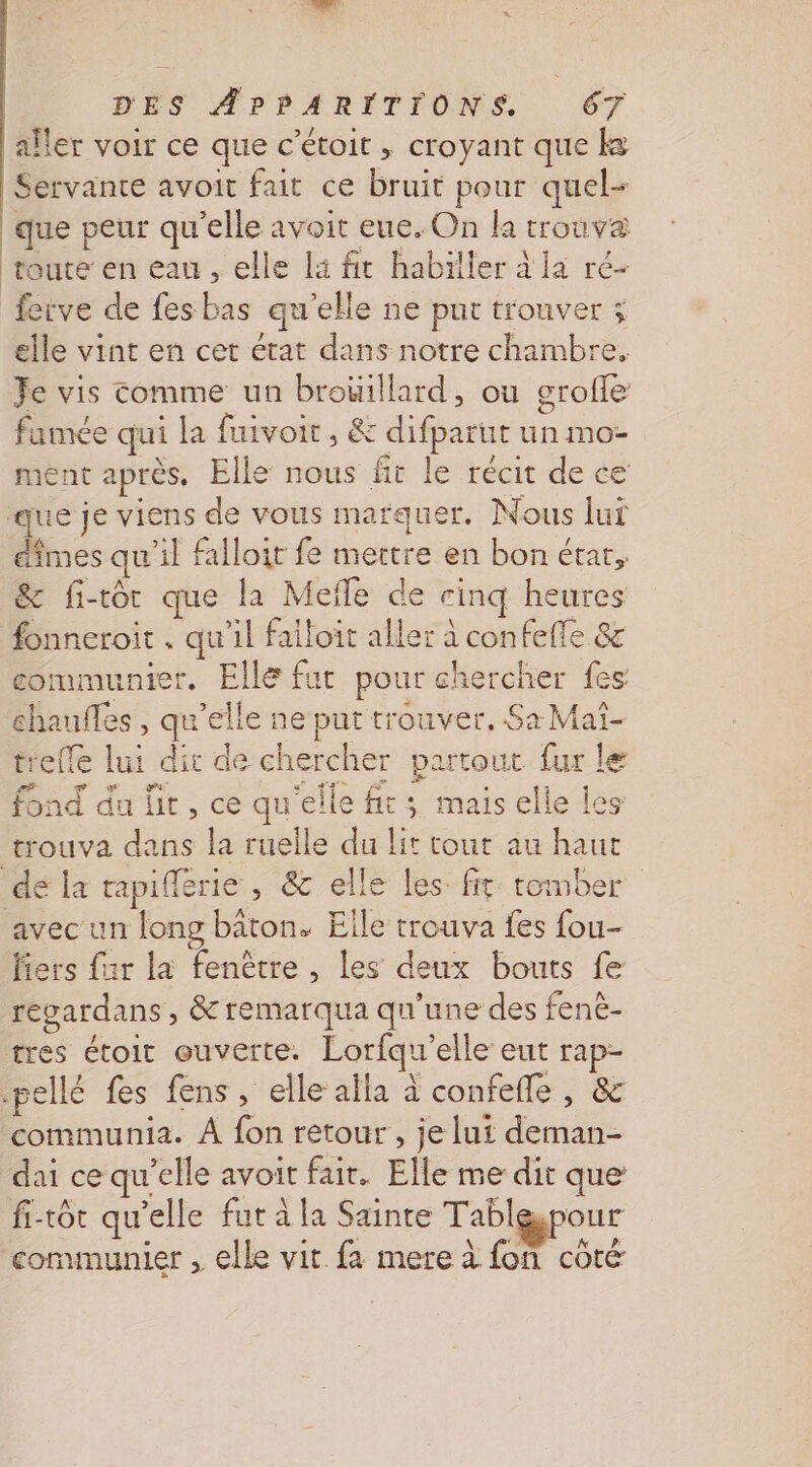 | aller voir ce que c’étoit , croyant que k Servante avoit fait ce bruit pour quel- que peur qu'elle avoit eue. On ka trouva } fetve de fes bas qu’elle ne pur trouver ; elle vint en cet état dans notre chambre. Je vis comme un brouillard, où grofle famée qui la fuivoit, &amp; difparut un mo ment après, Elle nous fit le récit de ce dîmes qu'il falloit fe mertre en bon étar, &amp; fi-tot que la Mefle de cinq heures fonneroit . qu’il failoit aller à confeffe &amp; communier. Elle fut pour chercher fes chaufles , qu’elle ne put trouver. Sa Maï- trefle lui dit de chercher partout fur le fond du lit, ce qu'elle fit; mais elle les avec un long baton. Eile trouva fes fou- fiers far la fenêtre , les deux bouts fe regardans , &amp; remarqua qu'une des fenè- communia. À fon retour, je lui deman- dai ce qu’elle avoit fair. Elle me dit que: fi-tôt qu’elle fut à la Sainte Tablespour communier , elle vit fa mere à fon côté