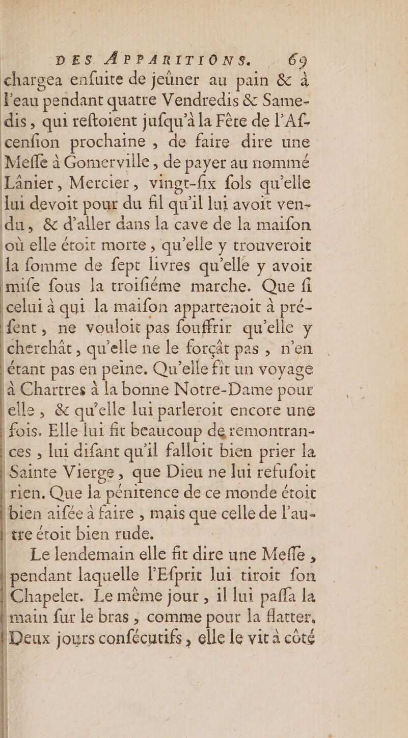 chargea enfuite de jeûner au pain &amp; à l'eau pendant quatre Vendredis &amp; Same- dis, qui reftoient jufqu’à la Fère de l'A£ ou prochaine , de faire dire une Mefle à Gomerville , de payer au nommé Lânier, Mercier, vingt-fix fols qu'elle Jui devoit pour du fil qu’il lui avoit ven- du, &amp; d'aller dans la cave de la maifon où lle &lt; étoit morte , qu’elle y trouveroit la fomme de fept ris qu'elle y avoit imife fous la troifiéme marche. Que fi celui à qui la maifon appartenoit à pré- fent, ne vouloit pas fouffrir qu’elle y (cherchât , qu’elle ne le forçât pas , n'en étant pas en peine. Qu'elle fit un voyage à Chartres à la bonne Notre-Dame pour elle, &amp; qu'elle lui parleroit encore une (fois. Elle lui ft beaucoup de remontran- ces , lui difant qu'il falloit bien prier la | Sainte Vierge , que Dieu ne lui refufoic | rien. Que ia pénitence de ce monde étoit | bien aifée à faire , mais que celle de l'au- tre étoit bien side | Le lendemain elle fit dire une Meffe , | pendant laquelle PEfprit lui tivoit fon |Chapeler. Le même jour , il lui pafla la [main fur le bras ; comme pour la Hatter, Deux jours confécurifs , Glle le vit à côté Es 2