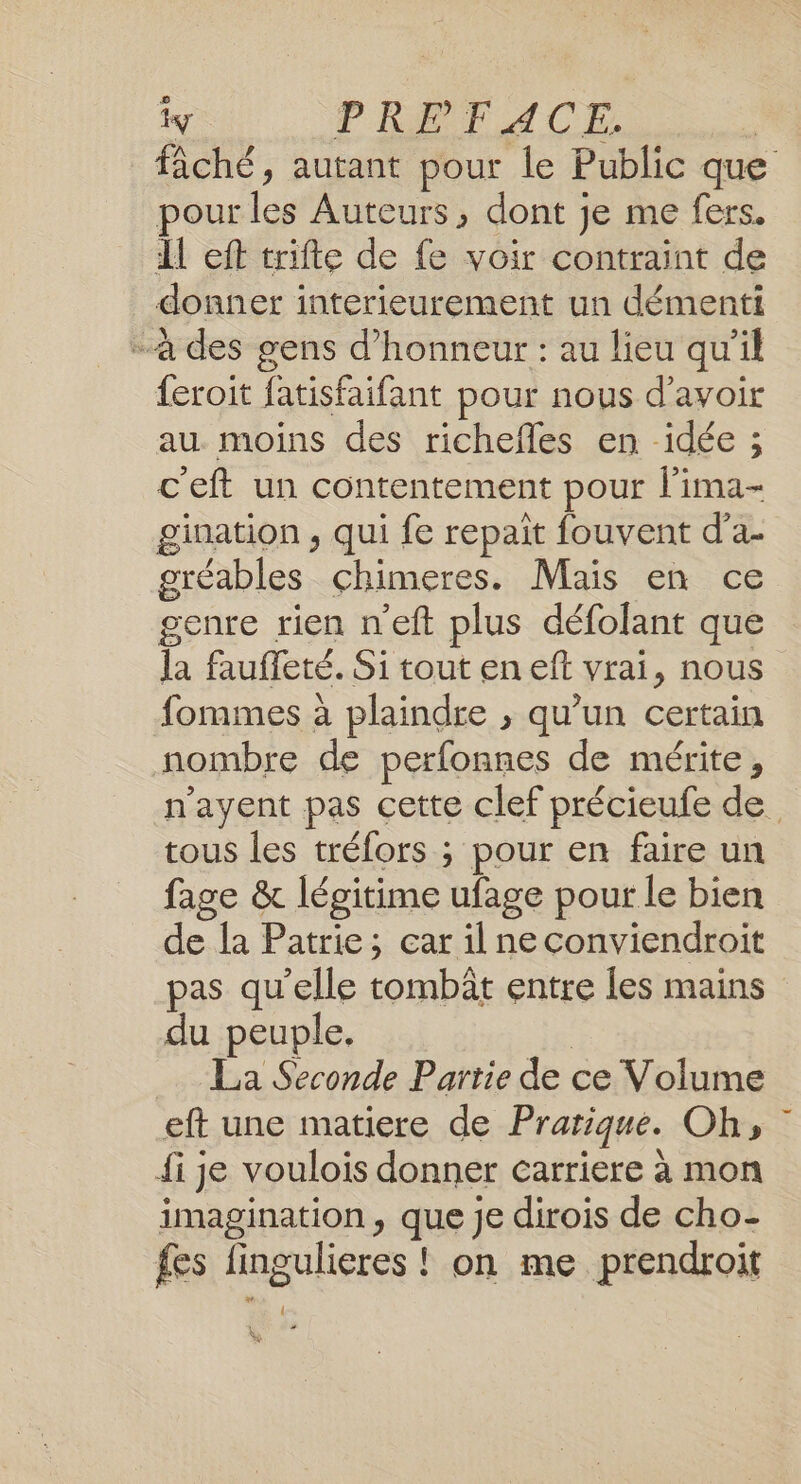 y PRET CE, s fâché, autant pour le Public que pour les Auteurs, dont je me fers. Il eft trifte de fe voir contraint de donner interieurement un démenti - à des gens d'honneur : au lieu qu'il {eroit fatisfaifant pour nous d’avoir au moins des richefles en idée ; c'eft un contentement pour l’ima- gination , qui fe repait fouvent d’a- gréables chimeres. Mais en ce genre rien n'eft plus défolant que la fauffeté. Si tout en eft vrai, nous fommes à plaindre , qu’un certain nombre de perfonnes de mérite, tous les tréfors ; pour en faire un fage &amp; légitime ufage pour le bien de la Patrie; car il ne conviendroit pas qu'elle tombât entre les mains du peuple. | La Seconde Partie de ce Volume eft une matiere de Pratique. Oh, fi je voulois donner carriere à mon imagination, que je dirois de cho- fes fingulieres ! on me prendroit