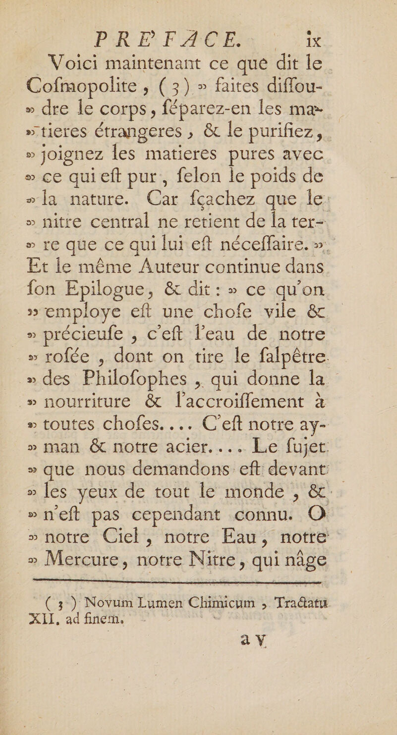 _ Voici maintenant ce que dit le Cofmopolite ; (3) » faites diffou- » dre le corps, féparez-en les mæ. »“tieres étrangeres ; &amp; le purifez, » joignez les matieres pures avec » ce quieft pur, felon le poids de sa nature. Car fcachez que le: » nitre central ne retient de la ter- » re que ce qui lui eft néceffaire. ». Et le même Auteur continue dans fon Epilogue, &amp; dit: » ce qu'on » employe eft une chofe vile &amp; » précieufe , c'eft l’eau de notre » rofée , dont on tire le falpêtre. » des Philofophes , qui donne la » nourriture &amp; l’accroiflement à » toutes chofes.... C'eft notre ay- » man &amp; notre acier... Le fujet » que nous demandons eft devant: » [es yeux de tout le monde , &amp;: »neft pas cependant connu. O » notre Ciel, notre Eau, notre » Mercure, notre Nitre, qui nâge ( 3 ) Novum Lumen Chimicum , Tradatu XII. ad fine. av