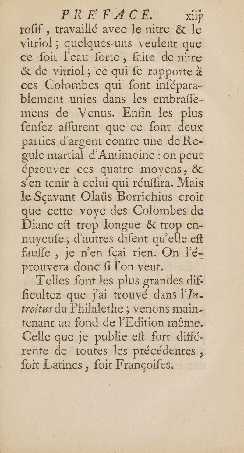 PRE FLACON. xiif rofif , travaillé avec le nitre &amp; le vitriol ; quelques-uns veulent que ce foit l’eau forte, faite de nitre &amp; de vitriol; ce qui fe rapporte à ces Colombes qui font infépara- blement unies dans les embraffe- mens de Venus. Enfin les plus fenfez aflurent que ce font deux parties d'argent contre une de Re- gule martial d'Antimoine : on peut éprouver ces quatre moyens, &amp;c s'en tenir à celui qui réuflira. Maïs le Sçavant Olaüs Borrichius croit que cette voye des Colombes de Diane eft trop longue &amp; trop en- nuyeufe; d’autres difent qu’elle eft faufle , je n’en fçai rien. On lé- prouvera donc fi l'on veut. T'elles font les plus grandes dif ficultez que j'ai trouvé dans lIn. troitus du Philalethe ; venons main. tenant au fond de l'Edition même. Celle que je publie eft fort diffé- rente de toutes les précédentes .. foit Latines, foit Françoïfes.