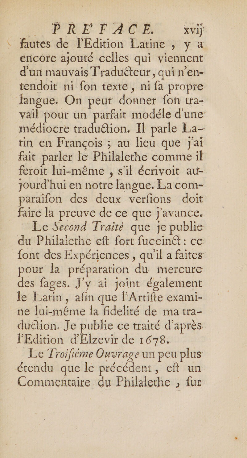 ARE FAC xviÿ : fautes de l'Edition Latine ,; y a encore ajouté celles qui viennent d'un mauvais Traduéteur, qui n'en- tendoit ni fon texte, ni fa propre fangue. On peut donner fon tra- vail pour un parfait modéle d'une médiocre traduétion. Il parle La- tin en François ; au lieu que j'ai fait parler le Philalethe comme il feroit lui-même , s'il écrivoit au- jourd’hui en notre langue. La com- paraifon des deux verfions doit faire la preuve de ce que J'avance. Le Second Traité que je publie du Philalethe eft fort fuccint : ce font des Expériences , qu'il a faites pour la préparation du mercure des fages. J'y ai joint également le Latin, afin que l’Artifte exami- ne lui-même la fidelité de ma tra- duétion. Je publie ce traité d’après. l'Edition d'Elzevir de 1678. Le Troifiéme Ouvrage un peu plus étendu que le précédent, eft un Commentaire du Philalethe , fur