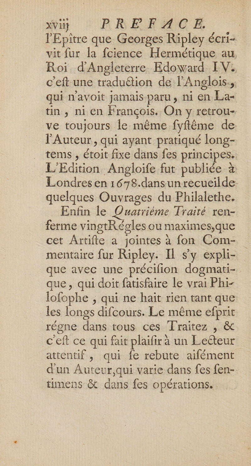 xVii} PRRERACE | l’Epitre que Georges Ripley écri- vit fur la fcience Hermétique au, Roi d'Angleterre Edoward IV. c’eft une tradu&amp;tion de lAnglois., qui n'avoit jamais paru, ni en La- tin, ni en François. On y retrou- ve toujours le même fyftême de l’Auteur, qui ayant pratiqué long- tems , étoit fixe dans fes principes. L'Edition Angloife fut publiée à Londres en 1678.dansunrecueilde. quelques Ouvrages du Philalethe. Enfin le Quarriéme Traité ren- ferme vingtRégles ou maximes,que cet Artifte a jointes à fon Com- mentaire fur Ripley. Il sy expli- que avec une précilion dogmati- que, qui doit fatisfaire le vrai Phi- lofophe , qui ne hait rien tant que les longs difcours. Le même efprit régne dans tous ces Traitez , &amp; c'eft ce qui fait plaïfir à un Leëteur attentif, qui fe rebute aifément d'un Auteur,qui varie dans fes fen- timens &amp; dans fes opérations.