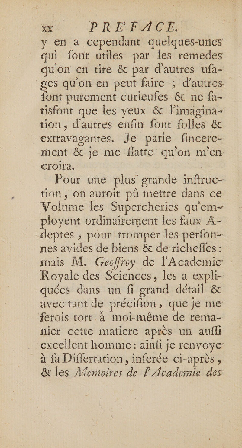 y en a cependant quelques-unes qui font utiles par les remedes qu'on en tire &amp; par d'autres ufa- ges qu'on en peut faire ; d’autres font purement curieufes &amp; ne fa- tisfont que les yeux &amp; limagina- tion, d'autres enfin font folles &amp; extravagantes. Je parle fincere- nent &amp; je me flatte qu’on m'en Croira. | Pour une plus grande inftruc- tion, on auroit pü mettre dans ce Volume les Supercheries qu'em- ployent ordinairement les faux A- deptes , pour tromper les perfon- nes avides de biens &amp; de richefles : mais M. Geoffroy de l'Academie Royale des Sciences, les a expli- quées dans un fi grand détail &amp; avec tant de précifion, que je me ferois tort à moi-même de rema- nier cette matiere après un aufli excellent homme : aïnfi je renvoye à fa Differtation, inferée ci-après, &amp; les Meroires de l'Academie des: