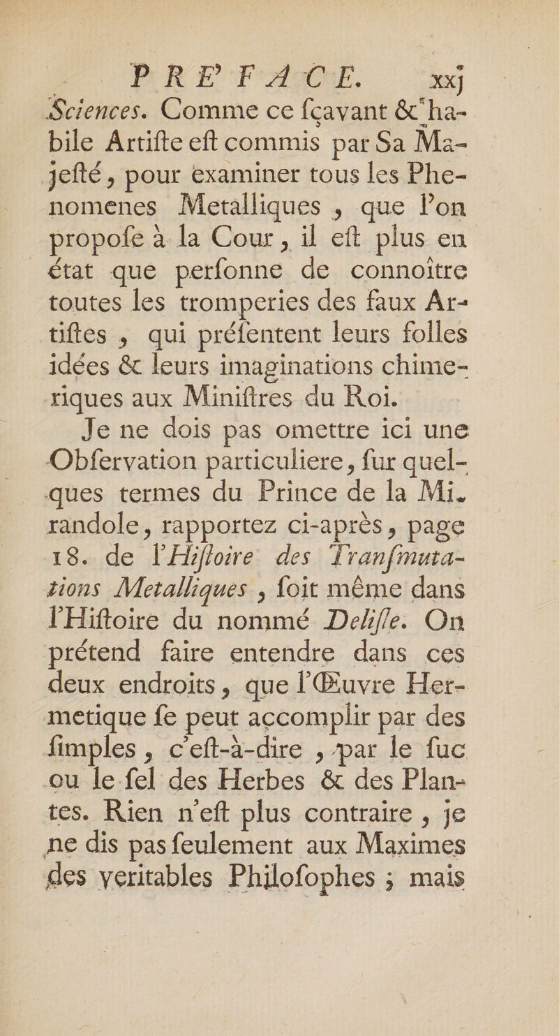 | PR EF AIONT. xx] Sciences. Comme ce fcavant &amp;‘ha- bile Artifte eft commis par Sa Ma- jefté, pour examiner tous les Phe- nomenes Metalliques ; que Pon propofe à la Cour, il eft plus en état que perfonne de connoitre toutes les tromperies des faux Ar- tiftes , qui préfentent leurs folles idées &amp; leurs imaginations chime- riques aux Miniftres du Roi. Je ne dois pas omettre ici une Obfervation particuliere, fur quel- ques termes du Prince de la Mi. randole, rapportez ci-après, page 18. de l’Hifloire des Tranfmura- tions Metalliques ; foit même dans l'Hiftoire du nommé Delfle. On prétend faire entendre dans ces deux endroits, que l'Œuvre Her- metique fe peut accomplir par des fimples , c'eft-à-dire , ‘par le fuc ou le fel des Herbes &amp; des Plan- tes. Rien n'eft plus contraire , je ne dis pas feulement aux Maximes des véritables Philofophes ; mais