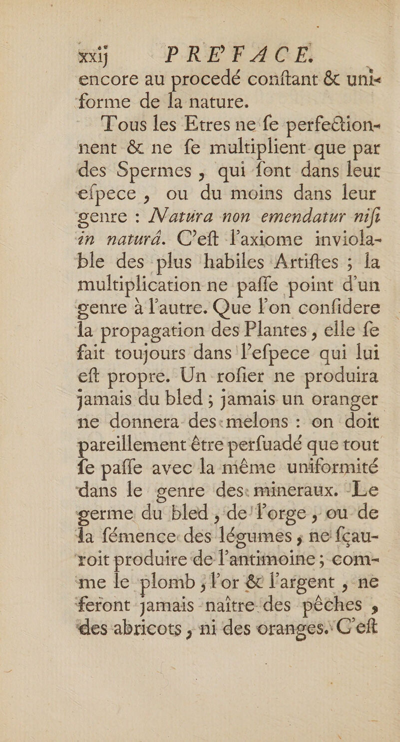 xx] PREFACE | encore au procedé conftant &amp; uni forme de la nature. Tous les Etres ne fe perfeétion- nent &amp; ne fe multiplient que par des Spermes , qui font dans leur efpece , ou du moins dans leur genre : /Vatura non emendatur nifi in naturà. C’eft laxiome inviola- ble des plus habiles Artiftes ; la multiplication ne pafle point d’un genre à l’autre. Que l’on confidere la propagation des Plantes, elle fe fait toujours dans l’efpece qui lui eft propre. Un rofier ne produira jamais du bled ; jamais un oranger ne donnera des:melons : on doit pareillement être perfuadé que tout fe pafle avec la même uniformité dans le genre des: mineraux. ‘Le germe du bled , de Porge ; ou de la fémence: des légumes ; ne fçau- xoit produire de l’antimoine ; com- me le plomb ; lor &amp; l'argent ; ne ‘feront jamais naître des pêches , des abricots , ni des oranges. C'eft