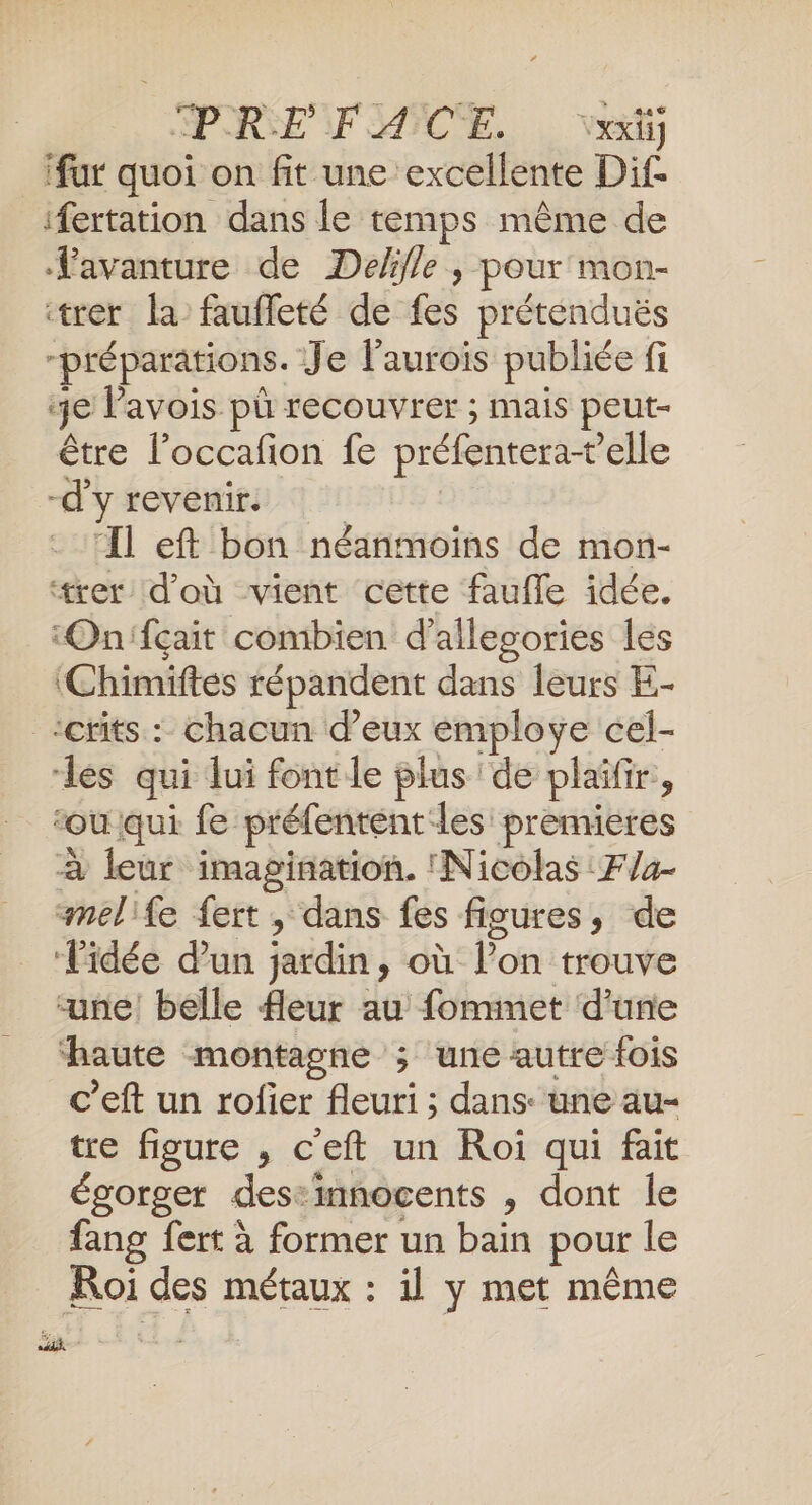 PRE NF MICE. , ve ‘fur quoi on fit une excellente Dif- ifertation dans le temps même de favanture de Deffle , pour mon- trer la faufleté de fes prétenduës “préparations. Je l'aurois publiée fi 3e l’avois pù recouvrer ; mais peut- être l’occafion fe préfentera+’elle -d'y revenir. Il eft bon néanmoins de mon- rer d'où vient cette faufle idée. ‘On'fçait combien d’allesories les ‘Chimiftes répandent dans leurs E- -crits : chacun d’eux employe cel- les qui lui font le plus de plaïñfir, ‘ou qui fe préfentent les prennieres à leur imagination. Nicolas :F/4- melife fert , dans fes figures, de Tidée d'un jardin, où l’on trouve “une! belle fleur au fommet d’une ‘haute montagne ; une autre fois c’eft un rofier fleuri ; dans: une au-