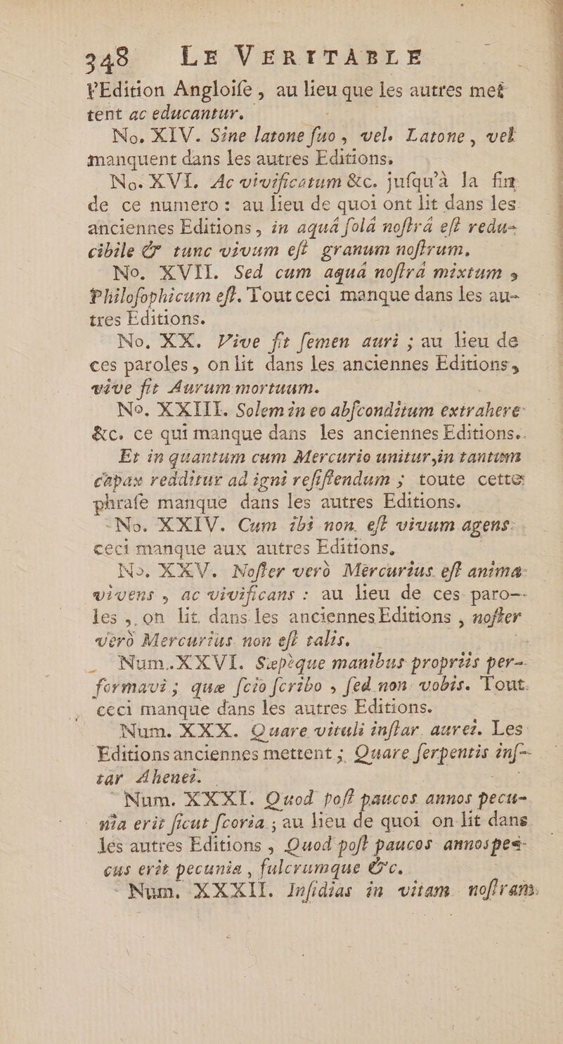 PEdition Angloife , au lieu que les autres met tent ac educantur. No. XIV. Sine latone fuo, vel. Latone, vel manquent dans les autres Editions, No. XVI, Ac vivificatum &amp;c. jufqu'à la fin de ce numero: au lieu de quoi ont lit dans les: anciennes Editions , in aqua fol4 noftr4 elt redu- cibile € tunc vivum eff granum noffrum, No. XVII. Sed cum aqua noftra mixtum » Philoforhicum eft. Tout ceci manque dans les au- tres Éditions. No. XX. Vive fr femen auri ; au lieu de ces paroles, onlit dans les anciennes Editions, vêve fit Aurummortuum. No. XXILE. Solem in eo abfcondiium extrahere: &amp;c. ce qui manque dans les anciennes Editions. Er in quantum cum Mercurio unitur,in tantin capax redditur ad igni refifiendum ; toute cette phrafe manque dans les autres Editions. -No. XXIV. Cum ibi non. e/f viuum agens: ceci manque aux autres Editions, | No. XKV. Noffer verd Meércurius eff anima: vivens , ac vivificans : au lieu de ces paro-- les ,.on lit dans les anciennesEditions , nofker vero Mercurius non et ralis, _ Num.XXVI. Sepèque manibus propriis per- formavi; quæ [cio fcribo ; [ed non: vobis. Tout. ceci manque dans les autres Editions. Num. XXX. Quare vituli inflar. aurez. Les Editions anciennes mettent ; Quare ferpenris en[-- tar Ahener. Ve Num. XXXI. Qwod pof? paucos annos pecu- na erit ficut fcoria ; au lieu de quoi on lit dans les autres Editions , Quod poft paucos annospes- cus erîr pecunia , fulcrumque dc. Num. XXXII. Jnfidias in vitam noffram: