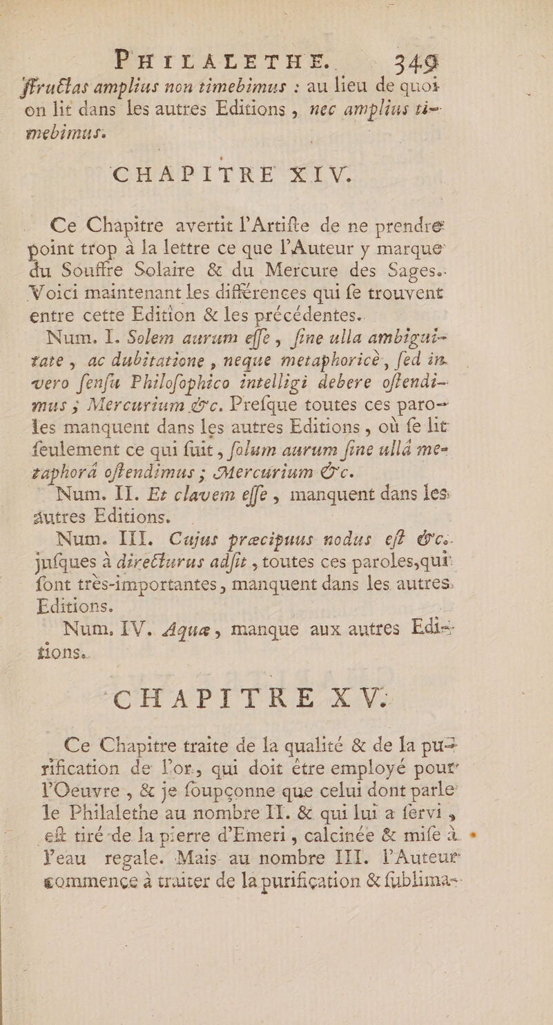 ffruËtas amplius non timebimus : au lieu de quoi on lit dans les autres Editions , nec amplius ti- mebimus. CHAPITRE XIV. Ce Chapitre avertit l’Artifte de ne prendre point trop à la lettre ce que l’Auteur y marque du Souffre Solaire &amp; du Mercure des Sages. Voici maintenant les différences qui fe trouvent entre cette Edition &amp; les précédentes. Num. L. Solem aurum effe, fine ulla ambigui- tate , ac dubitatione , neque metaphoricè,, [ed in. vero fenfu Philofophico inrelligi debere offendi- mus ; Mercurium d'c. Prefque toutes ces paro— les manquent dans les autres Editions , où fe ht feulement ce qui fuit, folum aurum fine ullä me= aphorä offendimus ; Mercurium Ê'c. : Num. II. Es clavem elfe, manquent dans les: autres Editions. . _ Num. III Cajus præecipuus nodus ef} ce. jufques à directurus adfit , toutes ces paroles,qut font très-importantes, manquent dans les autres: Editions. | | . Num, IV. Aquæ, manque aux autres Edis fions.. CHAPITRE XV: Ce Chapitre traite de la qualité &amp; de la pu= rification de l'or, qui doit être employé pour’ l'Oeuvre , &amp; je foupçonne que celui dont parle: le Philalethe au nombre IT. &amp; qui lui a fervi, ef tiré-de la pierre d’'Emeri, calcinée &amp; mife à Veau regale. Mais au nombre III. l’Auteur commence à traiter de la purification &amp; fublima-