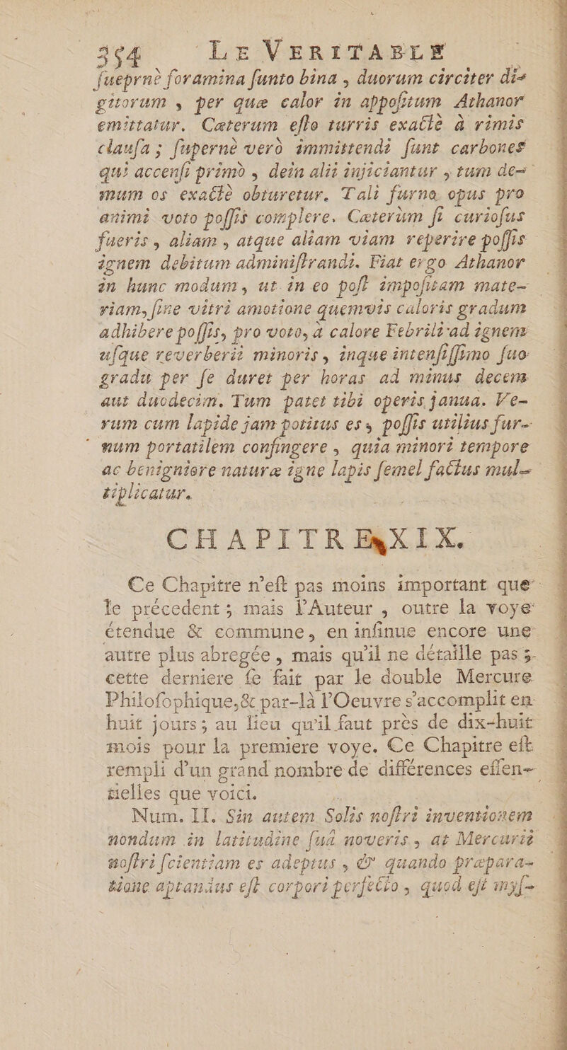 Jueprnè foramina funto bina , duorum circiter dis gisorum per quæ calor in appoñtum Athanor emitatur. Caterum eflo rurris exatle à rimis claufa ; fupernè verd immittendi funt carbones qui accenfi prémd , dein alit injiciantur ; tum de= mum os exatè obturetur. Tali furne opus pro animè voto poffis complere. Caterum fi curiofus fueris , aliam , atque aliam viam reperire poffis ignem debitum adminiffrandi. Fiat ergo Arhanor riam, fine vêtri amotione quemuis caloris gradum adhibere poffis, pro voro, à calore Febrilé ad ignems ufque reverberii minoris, inqueintenfiffimo fuo: gradu per fe duret per horas ad minus decers aut ducdecim. Tum patet tibi operis janua. Ve- rum cum lapide jam potirus ess poffis urilius fur ” num portatilem confingere , quia minori tempore ac bénignisre naturæ igne lapis femel fattus mul. ttplicatur. CHAPITREXIX. Ce Chapitre n’eft pas moins important que’: le précedent ; mais Auteur , outre la voye étendue &amp; commune, en infinue encore une autre plus abregée, mais qu’il ne détaille pas 3. cette derniere fe fait par le double Mercure Philofophique,&amp; par-là l'Oeuvre s’accomplit en: huit jours; au lieu qu'il faut près de dix-huit mois pour la premiere voye. Ce Chapitre eft rempli d’un grand nombre de différences effen- telles que voici. F | Num. Il. Sin autem Solis nof?ri inventionem nondum in latitudine [ua noveris., at Mercurtè noftri fcientiam es adepius , &amp; quando præpara- hione apranius eff corpori perféélo, quod ejé mf-