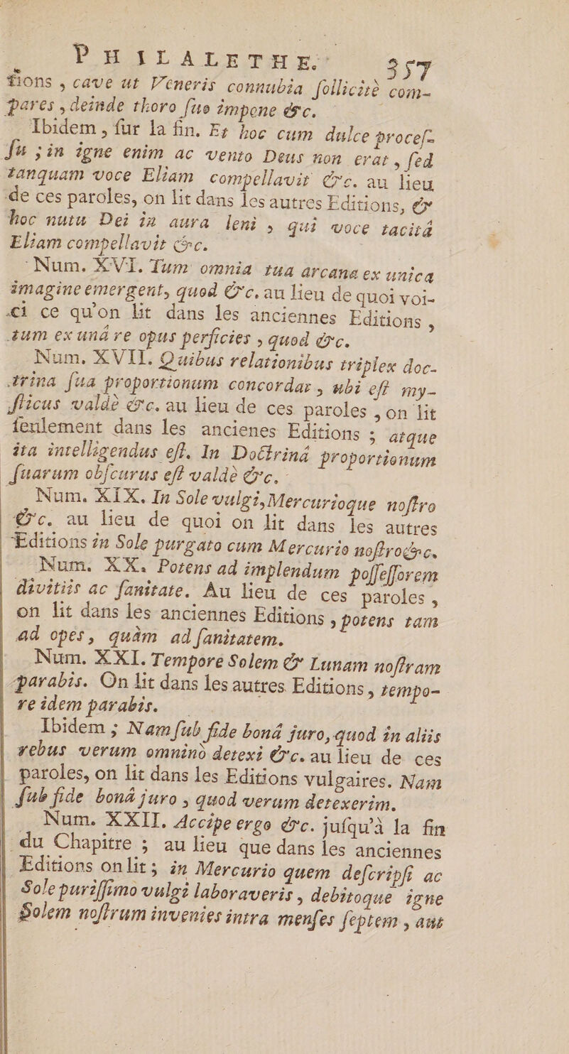 ions , cave at V’eneris connubia pares , deinde thoro fuo impone &amp;c. © Tbidem , für la fin. Er hoc cum dulce procef. Ju jin igne enim ac vento Deus non erat , [ed fanquam voce Eliam compellavir dre de ces paroles, on lit dans les autres Editions, &amp; hoc nutu Dei in aura leni &gt; Gui Voce tacité Eliam compellavis cc. “Num. XVI. Tum omnia tua arcana ex unica imagine émergent, quod Ü'c, au lieu de quoi voi. -1 ce qu’on lit dans les anciennes Editions , um ex unê re opus perficies ; quod &amp;c. Num, XVII, Quibus relationibus triplex doc- trina [ua proportionum concordar &gt; #bi eff my- ficus valdè érc. au lieu de ces paroles ;on dit fenlement dans les ancienes Editions ; atque ita inrelligendus eff. In Doétriné proportionum _fuarum obfcurus eff valdè &amp;c. Num. XIX. In Sole vulgi, Mercurioque noffro € c. au lieu de quoi on dit dans les autres Editions 2n Sole purgato cum Mercurio noffroc. Num, XX, Porens ad implendum poffefforem divitiis ac fanitate. Au lieu de ces paroles , on lit dans les anciennes Editions &gt;porens tam ad opes, quâm ad fanitatem. Num. XXI. Tempore Solem &amp; Lun parabis. On lit dans les autres Editi reidem parabis. Ibidem ; Nam fub ide bon juro, quod în aliis rebus verum omnind detexi G'c. au lieu de ces paroles, on lit dans les Editions vulgaires, Nam | Jub fide bonä juro , quod verum derexerim. Je Non.:X XII. Accipe erge dc. jufqu’à la fin du Chapitre ; au lieu que dans les anciennes Editions onlit; ir Mercurio quem defcripfi ac Sole puriffimo vulgi laboraveris , debitoque igne Solem noflrum invenies intra menfes feptem , aus 557 Jollicirè com- . au lieu am noffram