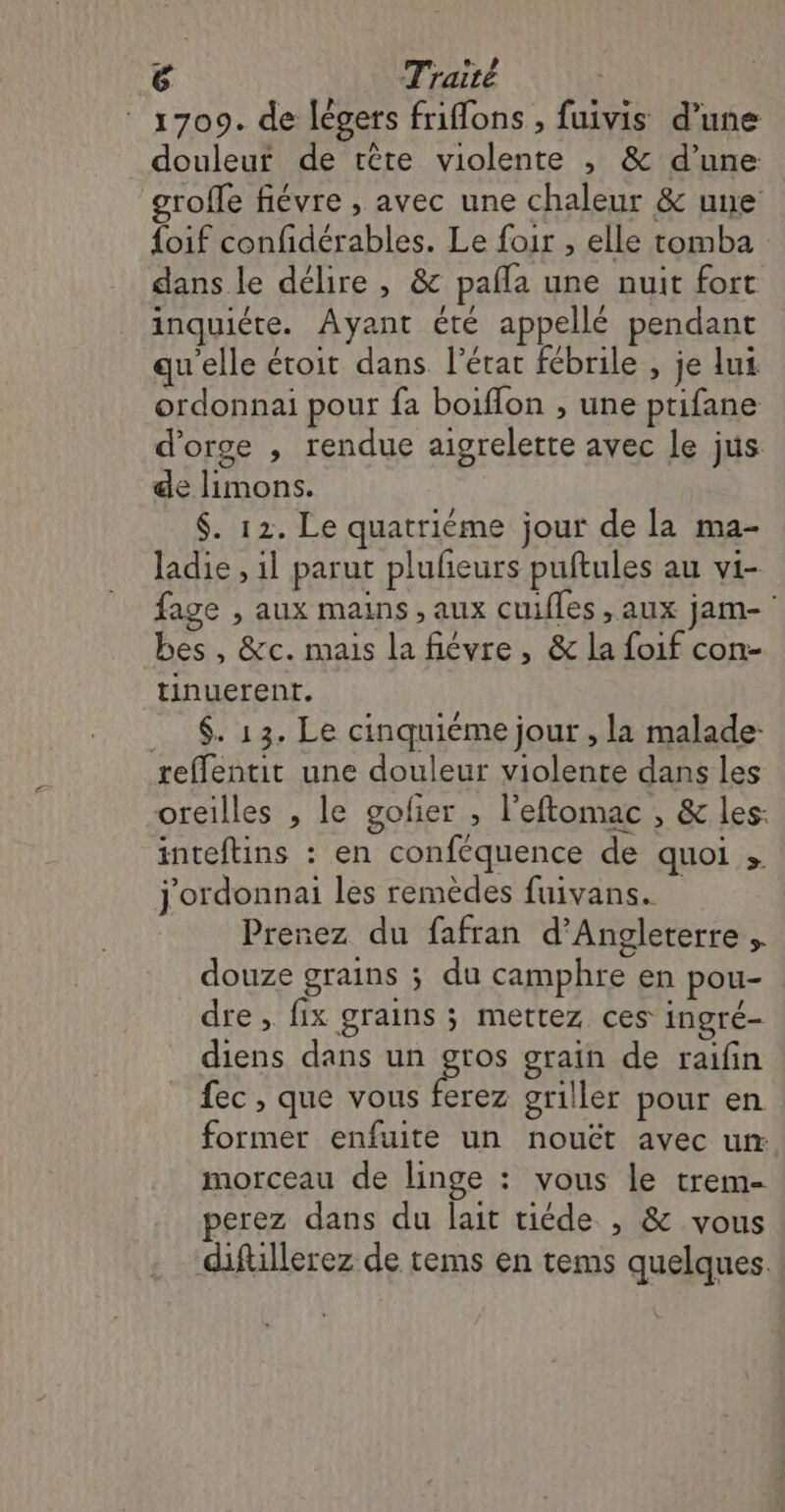 1709. de légers friflons , fuivis d’une douleur de tête violente , &amp; d’une roffe fiévre , avec une chaleur &amp; une {oif confidérables. Le foir , elle tomba dans le délire , &amp; pañla une nuit fort inquiéte. Ayant été appellé pendant qu'elle étoit dans l’état fébrile , je lui ordonnai pour fa boiflon , une ptifane d'orge , rendue aigrelerte avec le jus de limons. $. 12. Le quatriéme jour de la ma- ladie , il parut plufeurs puftules au vi- fage , aux mains , aux cuifles , aux jam- bes , &amp;c. mais la fiévre , &amp; la foif con- tinuerent. _ $. 13. Le cinquiéme jour , la malade: reffentit une douleur violente dans les oreilles , le golier ; l’eftomac , &amp; les: inteftins : en conféquence de quoi ; j'ordonnai les remèdes fuivans. Prenez du fafran d'Angleterre douze grains ; du camphre en pou- dre, fix grains ; mettez ces ingré- diens dans un gros grain de raifin fec , que vous es griller pour en former enfuite un nouët avec ur morceau de linge : vous le trem- perez dans du lait tiéde , &amp; vous diftillerez de tems en tems quelques