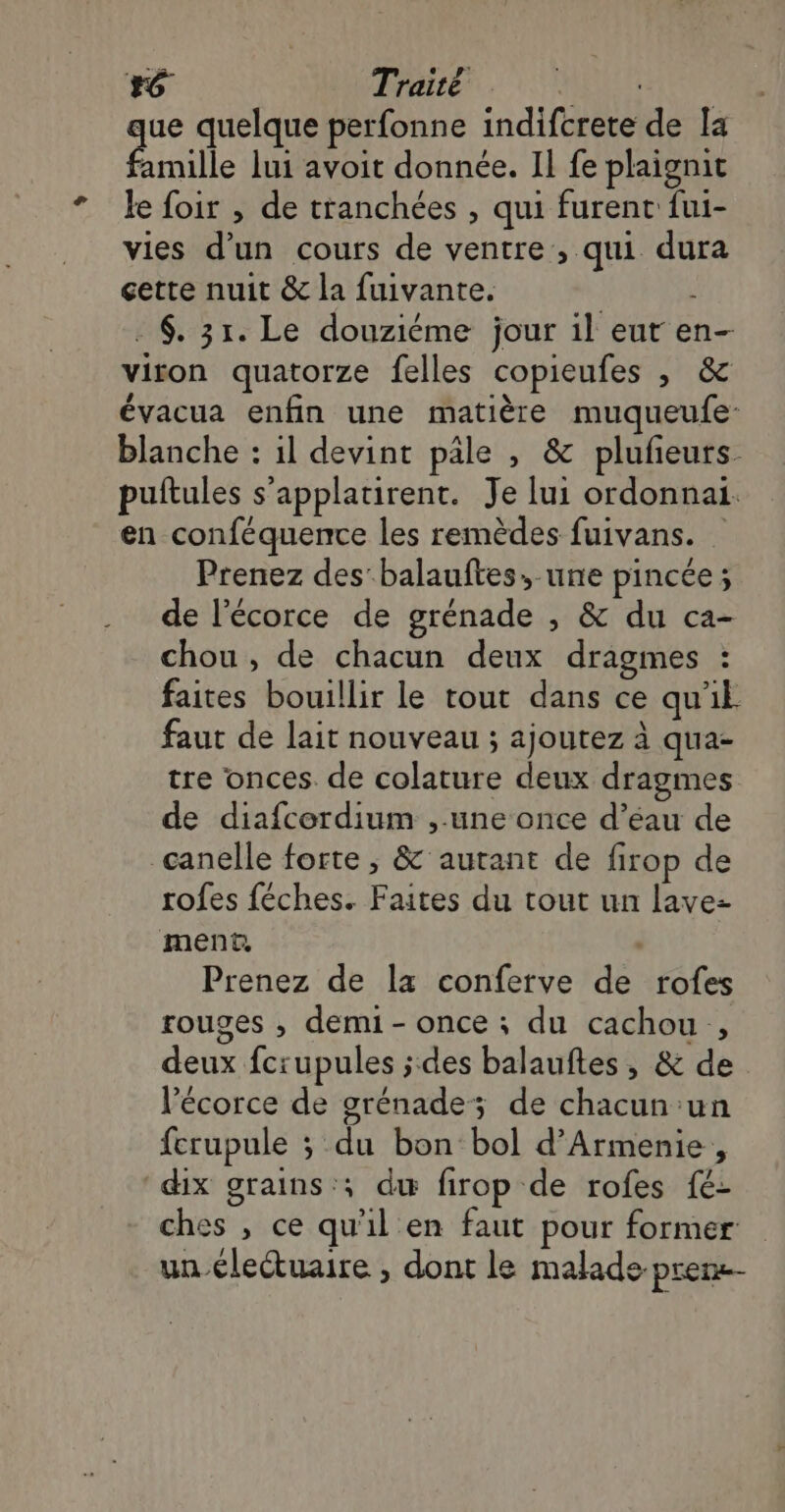 #6 Traité LAURE ue quelque perfonne indifcrete de [a Émile lui avoit donnée. Il fe plaignit le foir , de tranchées , qui furent fui- vies d’un cours de ventre , qui dura cette nuit & la fuivante. ; . 6. 31. Le douziéme jour il eur en- viron quatorze felles copieufes , & évacua enfin une matière muqueufe- blanche : il devint pâle , & plufeurs. puftules s’applatirent. Je lui ordonnai. en conféquence les remèdes fuivans. Prenez des’ balauftes,-une pincée ; de l'écorce de grénade , & du ca- chou , de chacun deux dragmes : faites bouillir le tout dans ce qu'il faut de lait nouveau ; ajoutez à qua- tre onces. de colature deux dragmes de diafcordium ,.une once d’éau de canelle forte ; & autant de firop de rofes féches. Faites du tout un lave- ment, : Prenez de la conferve de rofes rouges , demi- once ; du cachou,, deux fcrupules ;:des balauftes , & de l'écorce de grénade; de chacun un fcrupule ; du bon bol d’Armenie, dix grains '; du firop de rofes fé- ches , ce qu'il en faut pour former un éleétuaire , dont le malade pren