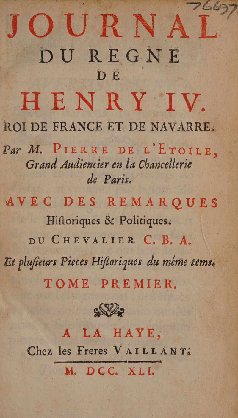 dhuiies d NAS UV TS JOURNAL _ DU REGNE | H ENRY IV. ROI DE FRANCE ET DE NAVARRE, Par M. PIERRE DE L 'ETOTLE Grand Audiencier en La Chancellerie de Paris. AVEC DES REMARQUES Hiftoriques &amp; Politiques: DU CHEVALIER C. B. A. Et plufieurs Pieces Hifloriques du même temss TOME ‘PREMIER, A LA HAYE, Chez les Freres VAILLANT: M. DCC, XLI.