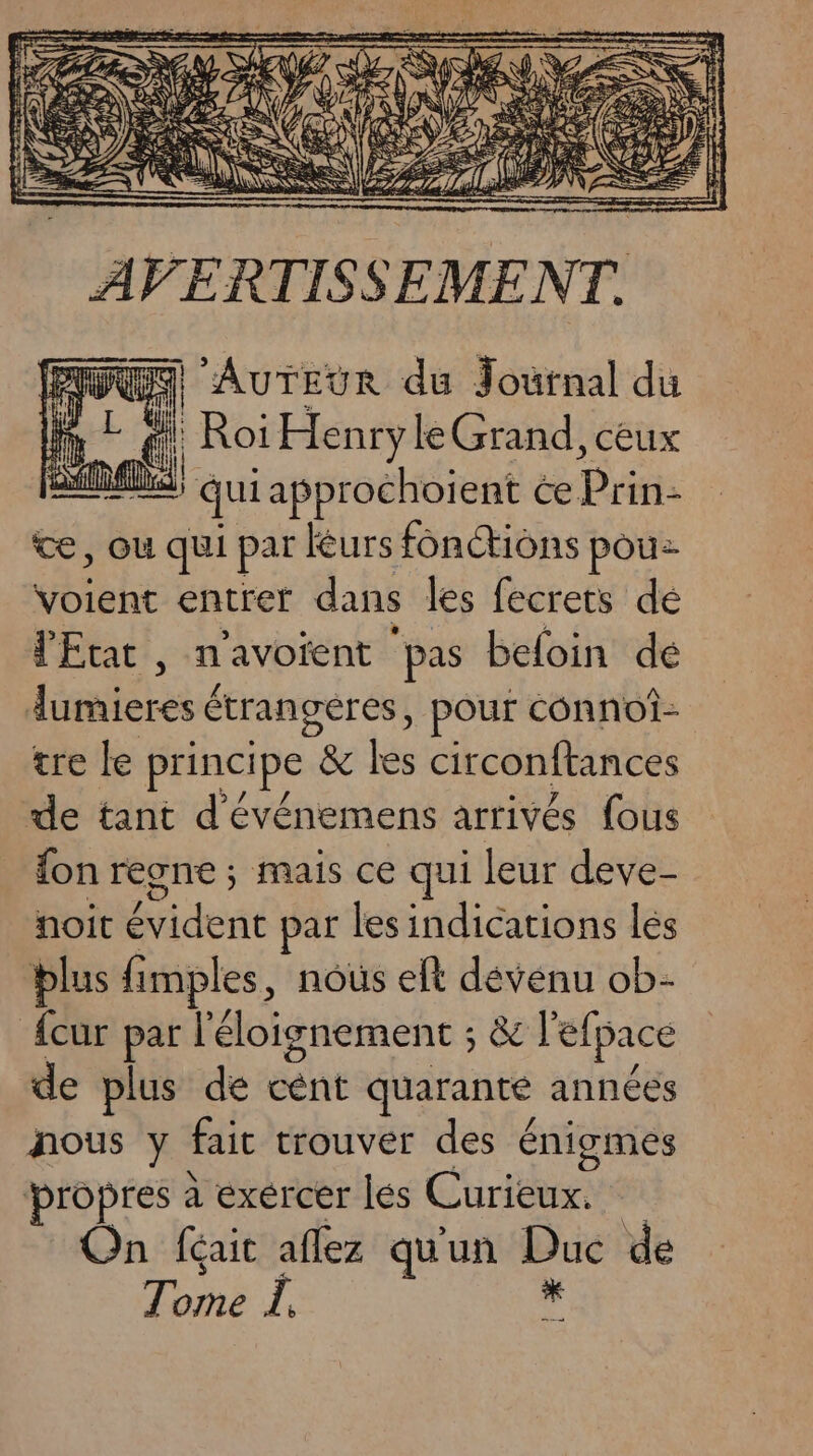 Es AuTEur du Journal du Fa af Roi D PR ceux A; qui approchoient ce Prin- te, où qui par Ééurs fonctions pou voient entref dans les fecrets dé l'Etat, n'avotent ‘pas beloin de laulérebe étrangéres, pour connoî- tre le principe & les circonftances de tant d'événemens arrivés fous {on regne ; mais ce qui leur deve- noit Mi dertt par les indications les blus fimples, nous elt dévénu ob- Acur par l'éloignement ; & l'efpace de plus de cent quarante années nous y fait trouver des énigmes propres à exércer les Curieux. On féait aflez qu'un Pre de Tome Î.