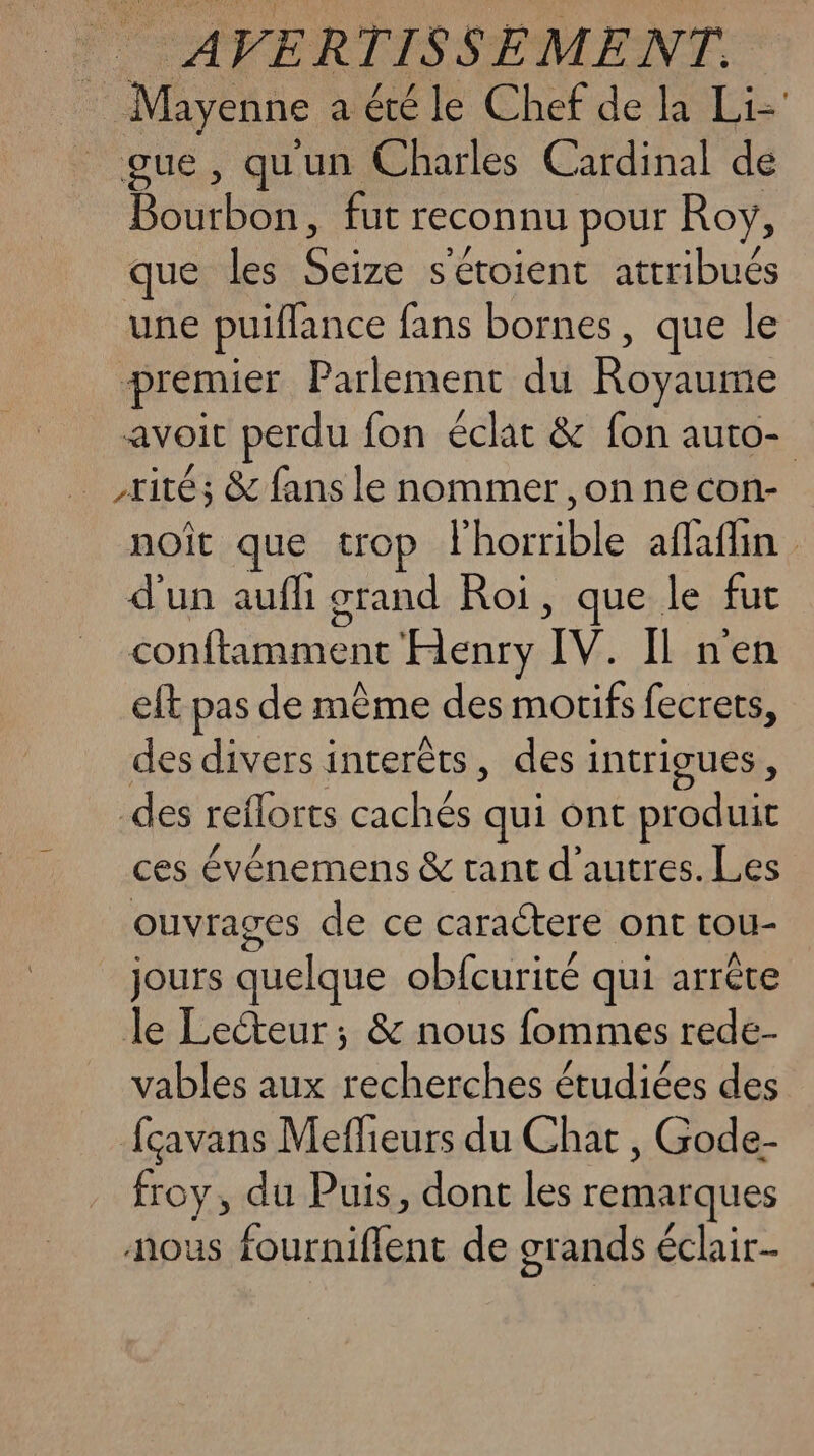 Mayenne a été le Chef de la Liz gue, quun Charles Cardinal de Bourbon, fut reconnu pour Roy, que les one s'étoient attribués une puiffance fans bornes, que le premier Parlement du Royaume avoit perdu fon éclat & fon auto- _,rités & fans le nommer , on ne con- noît que trop l Le ble affaflin d'un auf grand Roi, que le fut conftimment Henry TV. Il nen eft pas de même des motifs fecrets, des divers interêts, desi intrigues , des reilorts ae qui ont produit ces événemens & tant d’autres. Les ouvrages de ce caractere ont tou- jours quelque obfcurité qui arrête le Lecteur; & nous fommes rede- vables aux Le étudiées des fçavans Meffieurs du Chat , Gode- froy, du Puis, dont les remarques nous fourniflent de grands éclair