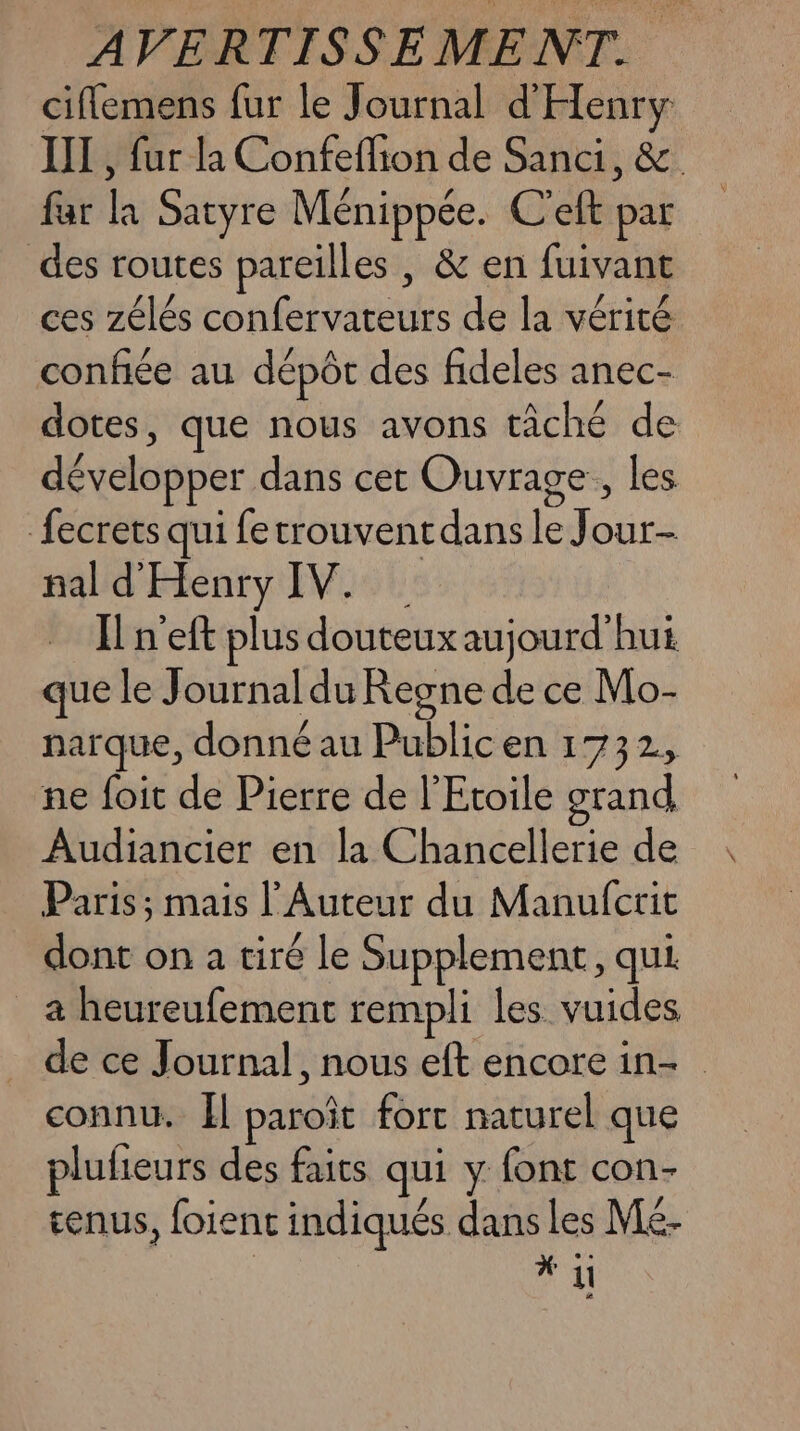 ciflemens fur le Journal d'Henry III , fur la Confeflion de Sanci, &amp; far la Satyre Ménippée. C'eft par des routes pareilles , &amp; en fuivant ces zélés confervateurs de la vérité confiée au dépôt des fideles anec- dotes, que nous avons tâché de développer dans cet Ouvrage, les fecrets qui fetrouvent dans le Jour- nal d'Henry IV. Il n'eft plus douteux aujourd'hui que le Journal du Regne de ce Mo- narque, donné au Public en 1732, ne foit de Pierre de l'Etoile grand Audiancier en la Chancellerie de Paris ; mais l' Auteur du Manufcrit dont on a tiré le Supplement, qui _ a heureufement rempli les vuides de ce Journal, nous eft encore in- connu. Il paroît fort naturel que plufieurs des faits qui y font con- tenus, foient indiqués dans les Mé- | ET