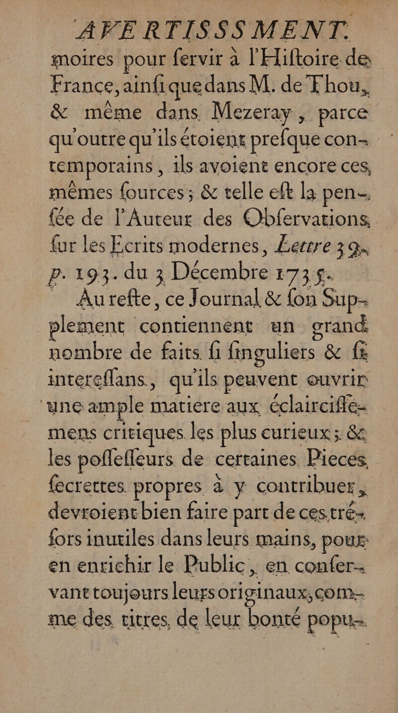 moires pour fervir à l'Hiftoire de France, ainfique dans M. de F hou, &amp; même rte Mezeray 5 parce qu'outre qu ‘ilsétoient prefque con temporains, ils avoient encore ces, mêmes fources ; &amp; telle eft la pen. fée de l'Auteut des Obfervations fur les Ecrits modernes, £errre 39. p.193. du 3 Décembre 173$ _ Aurefte, ce Journal &amp; fon Sup- | plement contiennent un grand. nombre de faits f1 finguliers &amp; fx intereflans., qu ils peuvent &amp; ouvrir ‘une ample matiere aux éclairciffe- mens critiques les plus curieux ; &amp; les poflefleurs de certaines Pieces. fecrettes propres à y contribuer , devroientbien faire part de cestré- fors inutiles dans leurs mains, poux en enrichir le Public, en confer- vant toujours leurs ori ginaux, com- me des vitres, de leur bonté pop