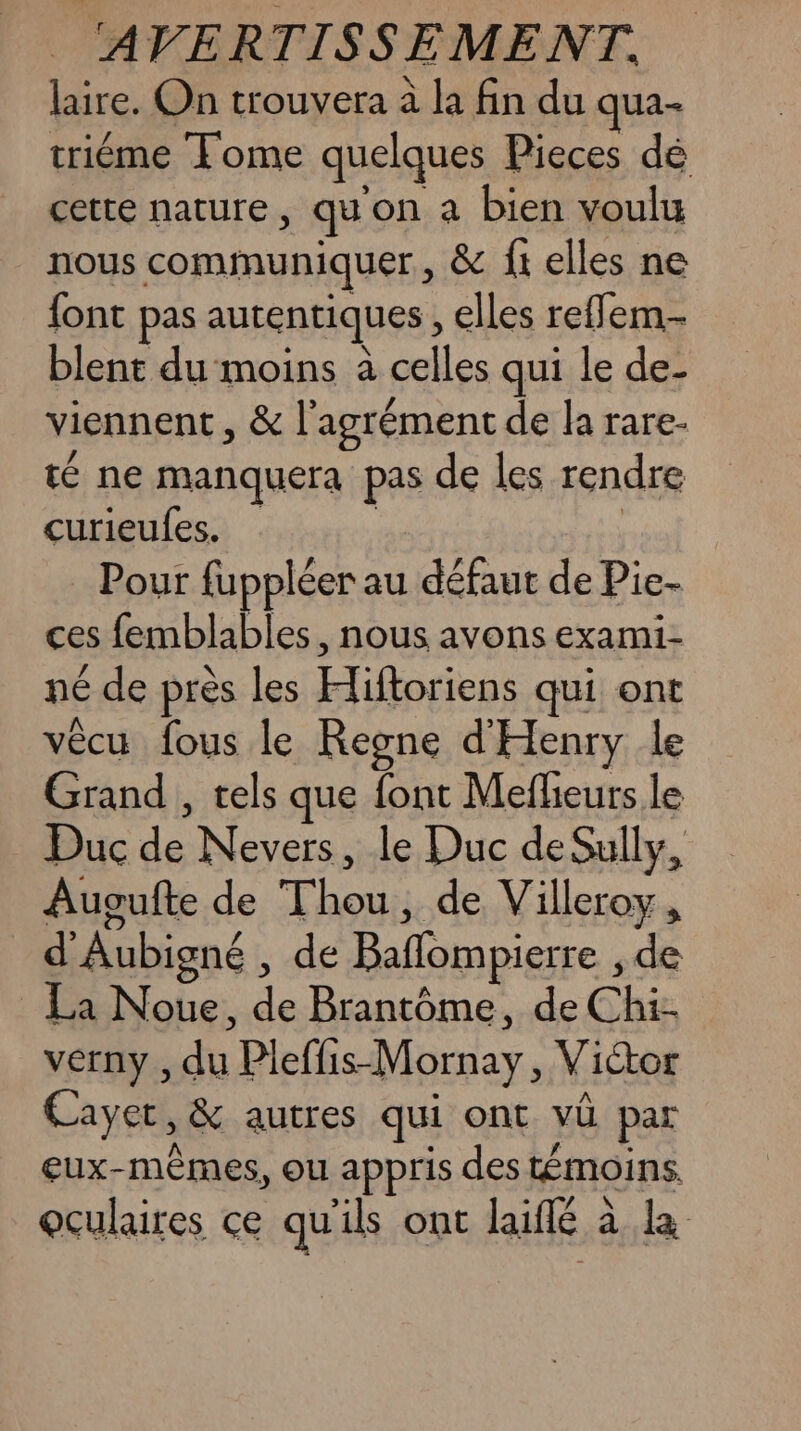 laire. On trouvera à la fin du qua- triéme Tome quelques Pieces dé cette nature , qu on a bien voulu nous communiquer, &amp; ftelles ne {ont pas autentiques , elles reffem-- blent du moins à celles qui le de- viennent, &amp; | agrément de la rare- té ne manquera pas de les rendre curieufes, Pour fuppléer au défaut de Pie- ces lemblables, nous avons exami- né de près les Free qui ont vêcu fous le Rene d'Henry le Grand , tels que font Mefhieurs le Duc de Nevers, le Duc de Sully, Ausufte de out de Villeroy, d’ Aubigné , de Bañlompierre , de _ La Noue, de Brantôme, de Chi vérny, di Pleffis-Mornay , Victor Cayer, &amp; autres qui ont vü par eux-mêmes, ou appris des témoins oculaires ce qu ils ont Riflé à à la