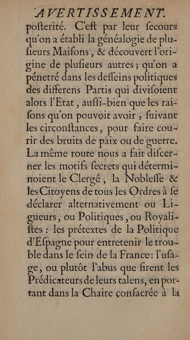 pofterité. C'eft par leur fecours qu on a établi la généalogie de plu lieurs Maifons, & découvert l’ort- ine de plufieurs autres ; qu'on énetré dans les deffeins politiques des differens Partis qui divifoient alors l'Etat, auffi-bien que les rai- fons qu on pouvoit avoir , fuivant les circonftances, pour fr cou sir des bruits de paix ou de guerre. La même route nous a fair difcer- ner les motifs fecrets qui dérermi- noient le Clergé, la Noblefle & les Citoyens de tous les Ordres a fe déclarer alternativement ou Ei- gueurs, ou Politiques, ou Royali- ftes : les prétextes de la Politique d'Éfpagne pour entretenir le trou ble dans le fein de la France: l'ufa- ce, où plutôt l'abus que firent les Prédicateursde leurs ralens, en por- tant dans la Chaire FAR rEsà à la