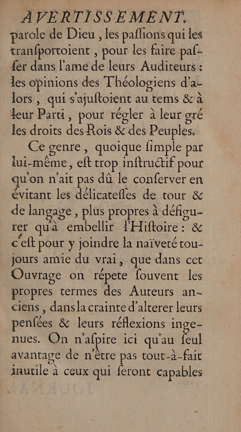 parole de Dieu , les paflions qui les tranfportoient , pour les faire paf {er dans l'ame de leurs Auditeurs : les opinions des T'héologiens d’a- lors, qui s'ajuftoient au tems &amp; à leur Parti, pour régler à leur gré les droits des Rois &amp; des Peuples, Ce genre, quoique fimple par lui-même, eft trop inftructif pour quon n'ait pas dû le conferver en évitant les délicatefles de tour &amp; de langage à plus propres à défigu- rer qua embellir l'Hiftoire : &amp; ceft pour y joindre la naïveté tou- jours amie du vrai, que dans cet Ouvrage on répete fouvent les propres termes des Aureurs an- _ciens , dans la crainte d’alterer leurs penfées &amp; leurs réflexions inge- nues. On n'afpire ici qu'au feul avantage de n être pas tout-à-fait inutile à ceux qui feront capables