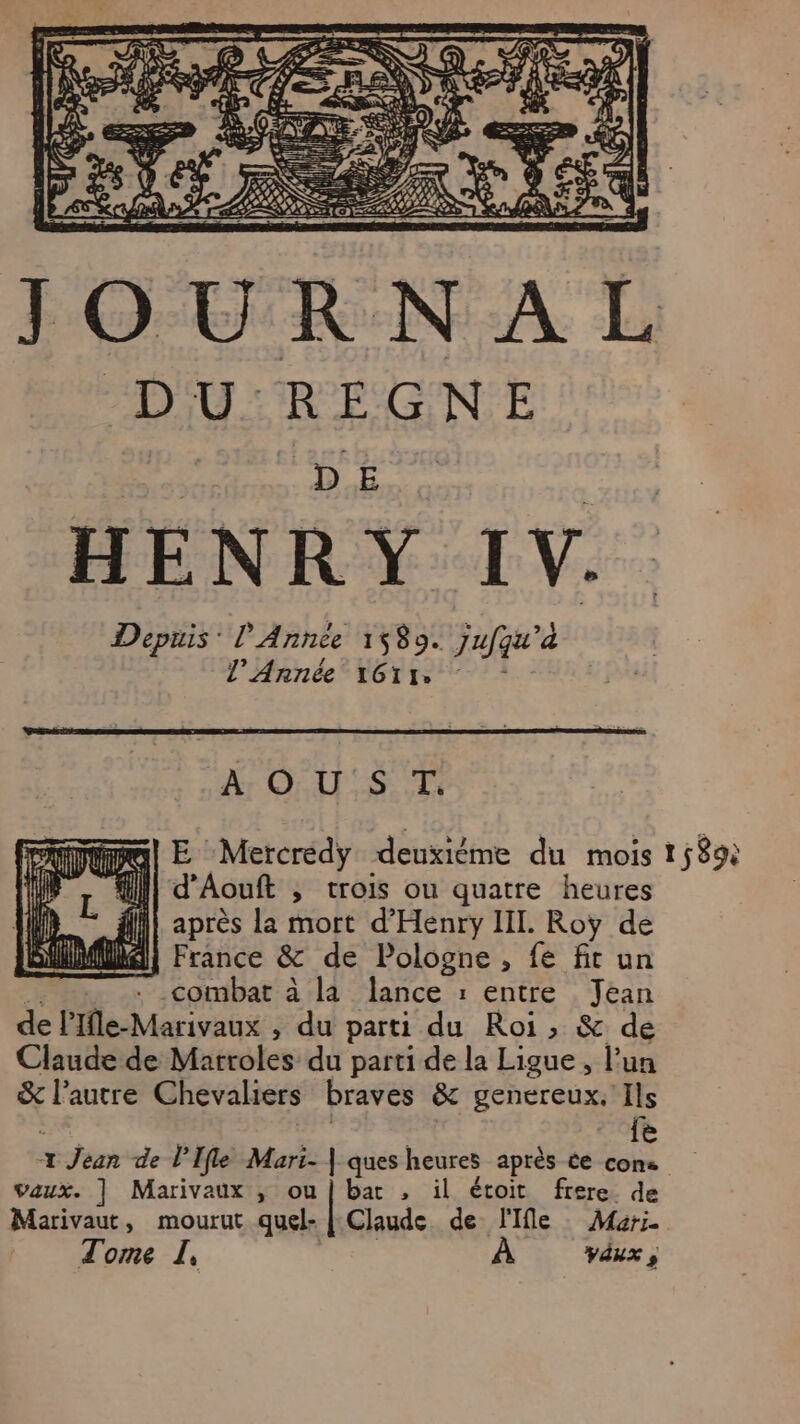 D U REGNE HENRY IV. Depuis: l'Année 1580. Jufqu'à l’Année‘1G1r. : LOIS T E Mercrédy deuxiéme du mois } _* fl} après la mort d’Henry IL. Roy de SAMMMA| France & de Pologne, fe fit un . combat à la lance : entre Jean de l'Ifle-Marivaux , du parti du Roi, & de Claude de Matroles du parti de la Ligue, l’un & l'autre Chevaliers braves & genereux. Ils {e vaux. | Marivaux ; ou | bar , il étoit frere. de Marivaut, mourut quel- | Claude de l'Ile Mari. Tome I, À vdux ; 1589: