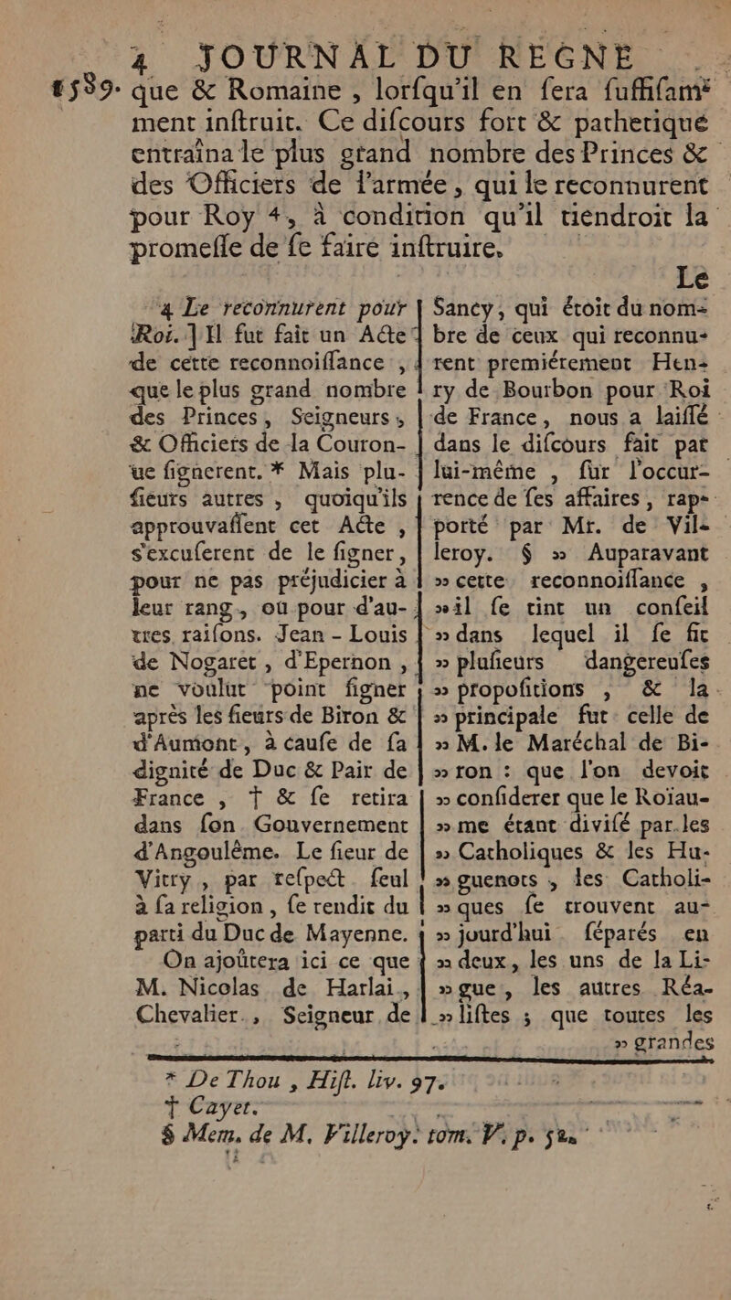 #539- que &amp; Romaine , lorfqu'il en fera fuffifam ment inftruit. Ce difcours fort &amp; patheriqué entraîna le plus grand nombre des Princes &amp; des Officiers de l’armée , qui le reconnurent pour Roy 4, à condition qu'il tiendroit la Roi. | H fut fait un A@e de cette reconnoiflance , que le plus grand nombre des Princes, Seigneurs, &amp; Officiers de la Couron- ue figncrent. * Mais plu- fieurs autres , quoiqu'ils approuvaflent cet Adte , s'excuferent de le figner, pour ne pas préjudicier à leur rang, où pour d’au- tes, raifons. Jean - Louis de Nogaret , d'Epernon, ne voulut point figner aprés les fieurs de Biron &amp; d'Aumont, à caufe de fa dignité de Duc &amp; Pair de France , T &amp; fe retira dans fon. Gouvernement d'Angoulême. Le fieur de Vitry, par tefpect. feul à fa religion , {e rendit du parti du Duc de Mayenne. On ajoütera ici ce que M. Nicolas de Harlai, Chevalier., Seigneur de Ÿ Cayer. ee ee ee eee he oies ne de mence Le Sancy, qui étoit du nom= bre de ceux qui reconnu rent premiérement Hen: ry de Bourbon pour Roi de France, nous a laiffé : dans le difcours fait pat lui-même , fur loccur- rence de fes affaires, rap-. porté par Mr. de Vile leroy. $ &gt;» Auparavant » cette reconnoiflance , »il fe tint un confeil » dans lequel il fe fic » pluñeurs dangereufes » propoftions , &amp; la. » principale fut. celle de » M.le Maréchal de Bi- » ron : que l'on devoir » confiderer que le Roïau- »me étant divifé par.les » Catholiques &amp; les Hu- » guenots ; les Catholi- »ques fe crouvent au- » juurd'hui féparés en x deux, les uns de la Li- ngue, les autres Réa- » grandes