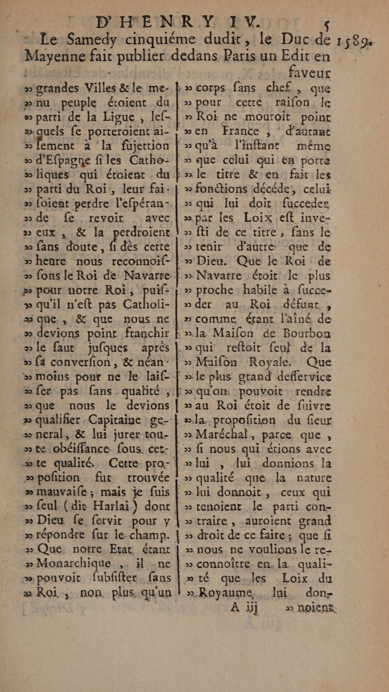 “ grandes Villes &amp;le me- ænu peuple étoient du ® parti; de la Ligue , lef- # quels fe porteroient ai- 5 fement 2 ‘la füjettion &gt;» d'Efpagne files Catho- &gt; liques qui étoient . du » parti du Roi, leur fai- &gt; foieat perdre l’efpéran- » de fe. revoir _ avec » eux , &amp; la perdroient » fans doute, fi dès cette » hegre nous reconnoif- » fons le Roi de Navarre # pour notre Roi, lé » qu'il n'eft pas Catholi- wque., &amp; que nous ne # devions point franchir le faut jufques après 5 fä converfion , &amp; néan- # moins pour ne le laif- sfer pas fans qualité , æque nous le devions » qualifier : Capitaine ge-- æ neral, &amp; lui jurer tou- nte obéiffance fous. cet- ste qualité Cette pro- æpofition fur trouvée &gt; mauvaile; mais je fuis &gt; feul (dir Harlai) dont » Dieu fe fervit pour y » répondre fur le-champ. » Que. notre Etat étanr #Monarchique ,. il -ne æ ponvoit fubfifter. fans æ Roi, non plus qu'un $ Editen faveur { » pour cette raifon. le » Roi ne mouroit point xen France ; ‘ d'autant »qu'à linfflant même » que celui qui En porte nle titre &amp; en fai.les » fonétions décéde, celui » qui lui doit fucceder »par les Loix .eft inve- » fti de ce vitre, fans le tenir d'autre que de » Dieu. Que le Roi de &gt;» Navarre éroit le plus » proche habile à. fucce- » der au Roi défust , nconune étant l'aîné de »&gt;a Mailon de Bourbon »qui reftoit feu} de la » Maifon Royale. Que » le plus grand deflervice »qu'om pouvoir rendre »au Roi étoit de fuivre »la propofition du fieur &gt;&gt; Maréchal, parce que , » [ui , lui donnions la » qualité. que la nature » tenoient le parti con- » traire , .auroient grand » droit de ce faire; que fi » nous ne voulions le re- » connoître en. la. quali- mté que-les LEoix du ».Royaume., fai don- À ij » noient.