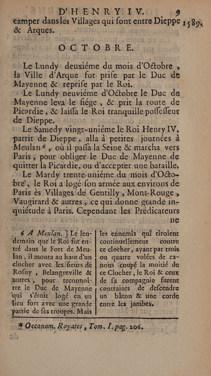 camper danslés Villages qui font entre Dieppe ; ELA _&amp; Arques. : | | OCTOBRE. - Le Lundy. deuxiéme du mois d'Oétobre , * da Ville d’Arque fur prife: parle Duc de Mayenne &amp;reprife par lé Roi. | ‘Le Lundy neuviéme d'Octobre le Duc de Mayenne léva le fige, &amp; prit la route de Picardie, &amp; laiffa le:Roi tranquille poñfeffeur de Dieppe. : ar] 5 5à | +1 Le Samedy vingt-uniéme le Roï Henry IV. partit de Dieppe, alla à petites journées à Meulan , où il pañfa la Seine &amp; marcha vers Paris ; pour obliger le Duc de Mayenne.de quitter la Picardie,'ou d'accepter une bataille. Le Mardy trente-uniéme du mois d'O&amp;to- bre’, le Roi alogé:fon armée aux environs de Paris ès Villages de Gentilly, Mont-Rouge, Vaugirard &amp; autres, ce qui donne grandé in- quictude à Paris. Cependant les Prédicateurs au FANS 10 ne les ennemis qui tiraient .: 6 À Meulan. | Le len- continuellement : contre ‘demain que lé Roi-fur en- tré dans le Fort de Meu- lao , il monta au haut d'un clocher avec les'fieurs de Rofny , Belangreville &amp; autres, pour. reconhoî- tre le Duc de Mayenne qui sécoit logé en un lieu fort avec une grande partie de fes troupes. Mais ce clocher , ayant par trois ou quatre volées de ca- nons ‘coupé la moitié de ce Clocher, le Roi &amp; ceux. de fa compagnie furent contraints de defcendre un bâton &amp; une corde entre kes jambes.