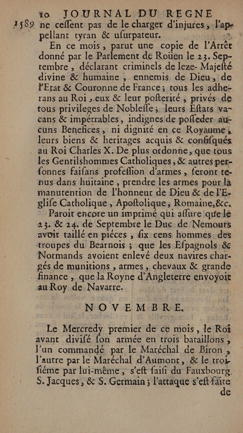 1589 ne ceffent pas de le charger d’injures.,, Fape pellant tyran &amp; ufurpateur. : En ce mois, parut une copie de Pire R donné par le Parlement de Rouen le 23. Sep- rembre , déclarant criminels de leze- Majefté divine &amp; humaine , ennemis, de Dieu, de PErar &amp; Couronne de France; tous les adhe: rans au Roi ,.eux &amp; leur pofterité , privés de tous privileses de Nobleffe; Jeurs, Etats wa cans &amp; impétrables, indignes de pofleder, au- cuns Benefices, ni dignité en ce Royaume, leurs biens &amp; herirages acquis &amp; confifqués les Gentilshommes Catholiques , &amp; autres per- fonnes faifans profeflion d'armes , feront te- nus dans huitaine , prendre les armes pour la manutention de l'honneardé Dieu &amp; de lE- glife Catholique, Apoftolique ; Romaine,&amp;c. Paroit encore un imprimé qui affure qu'e-lé 2 3. &amp; 24. de Septembre le Due de Nemours avoit taillé en piéces , fix cens hommes. des troupes du Bearnois ; que les Efpagnols &amp; Normands avoient enlevé deux navires char- gés de munitions , armes , chevaux &amp; grande au Roy de Navarre. NOVEM B R E. Le VIRE premier dé ce mois , le Roï avant divifé fon armée en trois bataillons ; l’un commandé par le Maréchal de Biron » l’autre par le Maréchal d'Aumont, &amp; le trot. fiéme par lui-même, s’eft faifi du Fauxbourg. S. Jacques, &amp; S. Germain ; l'attaque s’eft de (e