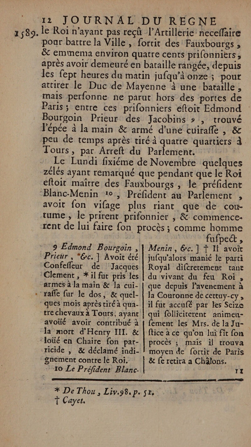 2589. le Roï n’ayant pas reçû l’Artillerie’ necelfaire poar battre la Ville, fortit des Fauxboursgs , &amp; emmema environ quatre cents prifonnikërs, après avoir demeuré en bataille rangée, depuis les fept heures du matin jufqu’à onze; pour attirer le Duc de Mayenne à une bataille , mais perfonne ne parut hors des portes de Paris; entre ces prifonniers eftoirt Edmond Bourgoin Prieur des Jacobins » , trouvé Fépée à la main &amp; armé d'une cuirafle , &amp; peu de remps après tiré à quatre quartiers à Tours, par Arreft du Parlemenr. Le Lundi fixiéme de Novembre quelques zélés ayant remarqué que pendant que le Roi eftoir maître des Fauxbourgs , le préfident ‘Blanc-Menin 10, Prefident au Parlement , avoit fon vifage plus riant que de cow- tume , le prirent prifonnier , &amp; commence- rent de lui faire fon procès ; comme homme | fufpet , 9 Edmond Bourgoin , | Menin, &amp;c.] Ÿ It avoit Prieur , *@c.] Avoit été | jufqu'alors mani le parti Confefleur de ‘Jacques | Royal diféretement tant Clement, il fut pris les | du vivant du feu Roi, armes à la main &amp; la cui- | que depuis lavenement à -‘ raffe fur le dos, &amp; quel- | la Couronne de cettuy-cy, ‘ques mois après tiré à qua- | il fur accufé par les Seize tre chevaux à Tours, ayant | qui folliciterent animeu- avoüé avoir contribué à { fement les Mrs. de la Ju- la mort d'Henry III. &amp; | lice à ce qu'on lui fit fon ‘loüé en Chaire fon par- procès ; maïs il trouva ricide , &amp; déclamé indi- | moyen de fortir de Paris ghement contre le Roi. &amp; fe retira a Châlons. 10 Le Préfident Blanc. TI RE EUR 7 ENT EEE SSP ENTNUS * De Thou, Liv.98.p. sr, T Cayet. ee ET