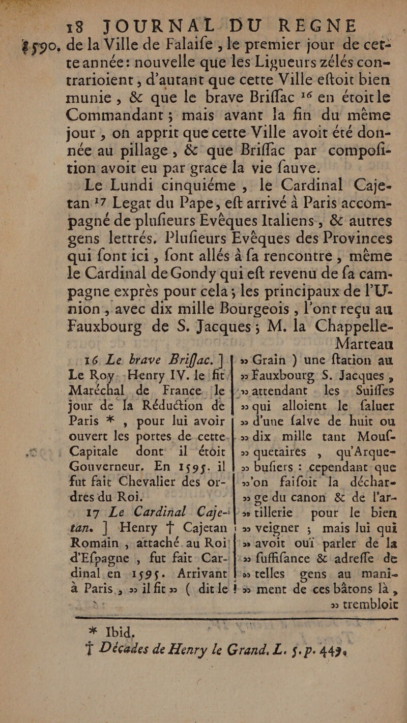 SEE 18 JOURNAL DU REGNE 8590. de la Ville de Falaife:, le premier jour de cet- teannée: nouvelle que lés Ligueurs zélés con- trarioient , d'autant que cette Ville eftoit bien munie , &amp; que le brave Briflac *6 en étoitle Commandant ; mais avant la fin du même jour , on apprit que cette Ville avoit été don- née au pillage , &amp; que Briffac par compofi- tion avoit eu par grace la vie fauve. Le Lundi cinquiéme , le Cardinal Caje- tan !7 Lesat du Pape, eft arrivé à Paris accom- pagné de plufieurs Evêques Italiens, &amp; autres gens lettrés. Plufieurs Evèques des Provinces qui font ici , font allés à fa rencontre ; mème le Cardinal de Gondy qui eft revenu de fa cam- pagne exprès pour cela; les principaux de l’U- nion , avec dix mille Bourgeois , l’ont reçu au Fauxbourg de S. Jacques; M. la Chappelle- Marteau 16 Le brave Briflac. | | » Grain ) une ftation au jour de fa Réduction de Paris * , pour lui avoir . Capitale dont il étoit Gouverneur. En 1595. il fut fait Chevalier des or- dres du Roi. Romäin , attaché au Roi! d'Efpagne , fut fait Car- » Fauxbourg S. Jacques, les - Suiffes »qui alloient le faluer » d'une falve de huit ou » quétairés , quÂArque- » bufers : cependant que »'on faifoit la déchar- » ge du canon &amp; de l'ar- # tillerie pour le bien » veigner ; mais Jui qui » avoit oui parler de la » fuffifance &amp; adrefle de sw telles gens au mani- » trembloit * Ibid,