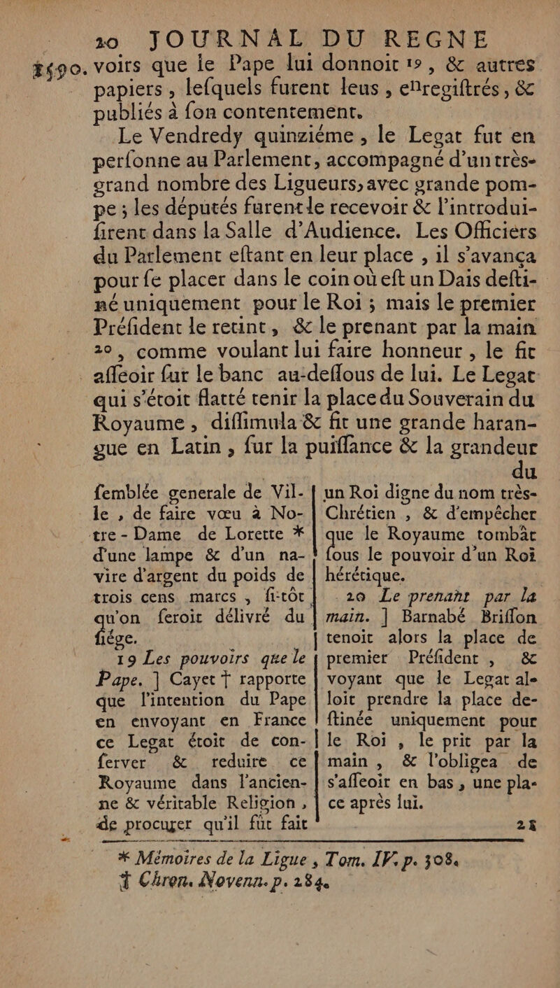 #490. voirs que ie Pape lui donnoit 1°, &amp; autres papiers , lefquels furent leus , enregiftrés, &amp; publiés à fon contentement. Le Vendredy quinzième , le Legat fut en perfonne au Parlement, accompagné d’un très- grand nombre des Ligueurs, avec grande pom- pe ; les députés furentle recevoir &amp; l’introdui- firent dans la Salle d’Audience. Les Officiers du Parlement eftant en leur place , il s’'avança pour fe placer dans le coin où eft un Dais defti- néuniquement pour le Roi ; mais le premier Préfident le reuint, &amp; le prenant par la main 20, comme voulant lui faire honneur , le fit afféoir fur le banc au-deflous de lui. Le Legac: qui s’étoit latté tenir la place du Souverain du Royaume, diffimula &amp; fit une grande haran- gue en Latin, fur la puiffance &amp; la grandeur | du femblée generale de Vil- [ un Roi digne du nom très- le , de faire vœu à No- | Chrétien , &amp; d'empêcher te- Dame de Lorette * | que le Royaume tombac d'une lampe &amp; d’un na- ts le pouvoir d’un Roi vire d'argent du poids de | hérétique. trois cens marcs , fitôr| 20 Le prenant par la ds feroit délivré du | main. ] Barnabé Briflon ége. | tenoit alors la place de 19 Les pouvoirs qe le | premier Préfident , &amp; Pape. | Cayet Ÿ rapporte | voyant que le Legat ale que l'intention du Pape | loit prendre la place de- en envoyant en France | ftinée uniquement pour ce Legat étoit de con-|le Roi , le prit par la ferver &amp; reduire ce] main , &amp; l'obligea de Royaume dans lancien- | s'affeoir en bas , une pla- ne &amp; véritable Religion , | ce après lui. de procuger qu'il fuc fait 25 LA a om | FKMimoires de la Ligue , Tom. IV. p. 308 Chron, Novenn. p.184