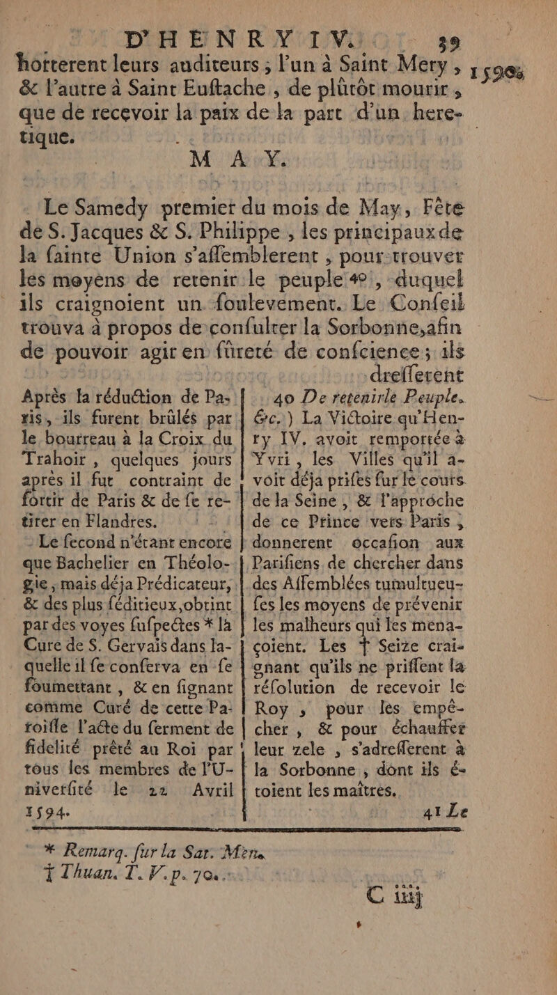 Fi DH EN RMI VIH. se horterent leurs auditeurs ; Pun à Saint Mer &amp; l’autre à Saint Euftache , de plütôt mourir , que de recevoir la paix de la part d’un here tique. M AY. Le Samedy premier du mois de May, Fête de S. Jacques &amp; S. Phihppe , les principauxde Ja fainre Union s’aflemblerent , pour trouvet lés meyéns de retenir. le peuple 4, duquel ils craignoïent un foulevement. Le Confeil trouva à propos deconfulrer la Sorbonne,afin de pouvoir agir en füreté de confcience; als | DO drefferent Après fa réduction de Pa: | : 40 De retenirle Peuple. ris, ils furent brülés par | &amp;c.) La Victoire qu'Hen- le, bourreau à la Croix du | ry IV. avoit remportée à Trahoir , quelques jours | Yvri, les Villes qu’il a- après il fut contraint de ; voir déja prifes fur le couts. forcir de Paris &amp; de fe re- | de la Seine , &amp; l'approche tirer en Flandres. : | de ce Prince vers Paris, : Le fecond n'écanr encore | donnerent occafion aux que Bachelier en Théolo- | Parifiens de chercher dans gie ; mais déja Prédicateur, | des Affemblées tumultueu- &amp; des plus féditieux obtint | fes les moyens de prévenir par des voyes fufpectes * là | les malheurs qui les mena- Cure de S. Gervais dans la- | coïent. Les ŸT Seïize crai- quelle il fe conferva en fe | onant qu'ils ne priffent la _ foumettant, &amp; en fignant | réfolution de recevoir le comme Curé de cette Pa: | Roy ; pour les empé- toile late du ferment de | cher , &amp; pour êchaufer fidelité prêté an Roi par ! leur zele , s'adreflerent à tôus les membres de l’U- | la Sorbonne , dont ils é- nivetfité Le 22 Avril | toient les maîtres. 1594. | Se PE EI PERMET SES CENTER Sage GOSOOMDRE TA SNT ai Le ” * Remarq. fur la Sar. Mine T Thuan, T. V.p. 70 C in +