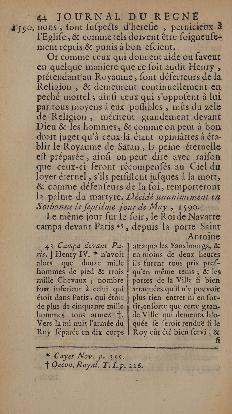 #90. nons, font fufpeéts d’herefe , pernicieux-à l'Eglife, &amp; comme tels doivent être foigneufe: ment repris &amp; punis à bon efcient. Or comme ceux qui donnent aide ou faveur en quelque maniere que ce foit audit Henry , prétendant'au Royaume, font déferteurs de la Religion , &amp; demeurent continuellement en peché mortel ; ainfi ceux qui s’oppofent à lui par tous moyens à eux poflibles , müs du zele de Religion , méritent grandement devant Dieu &amp; les hommes, &amp; comme on peut à bon. droit juger qu’à ceux-là étant opiniatres à éra- blir le Royaume de Satan, la peine éternelle eft préparée, ainfi on peut dire avec raifon que ceux-ci feront récompenfés au Ciel du loyer éternel, s'ils perfiftent jufques à la mort, &amp; comme défenfeurs de la foi, remporteront Ja palme du martyre. Décidé unanimement en Sorbonne le [epriéme jour de May , 1590. Le même jour fur le foir, le Roi de Navarre campa devant Paris 43, depuis la porte Saint | Antoine attaqua les Fauxbourgs, 8 en moins de deux heures alors que douze mille | ïls furent tous pris pref- hommes de pied &amp; trois ! qu'en même tems ; &amp; les 43 Campa devant Pa. | ‘mille Chevaux ; nombre | portes de la Ville fi bien ris, | Henry IV. * n’avoit fort inferieur à celui qui | attaquées qu'il n'y pouvoit étoit dans Paris, qui étoit | plus rien entrer ni enfor- de plus de cinquante mille } tir,enforte que cette gran- hommes tous armez T. | de Ville qui demeura blo- Vers ja mi-nuit l’armée da | quée fe feroit renduë fi le Roy féparée en dix corps | Roy eüt été bien fervi , &amp; * Cayet Nov. p. 355. | T Oecon, Royal. T. I. p. 216.